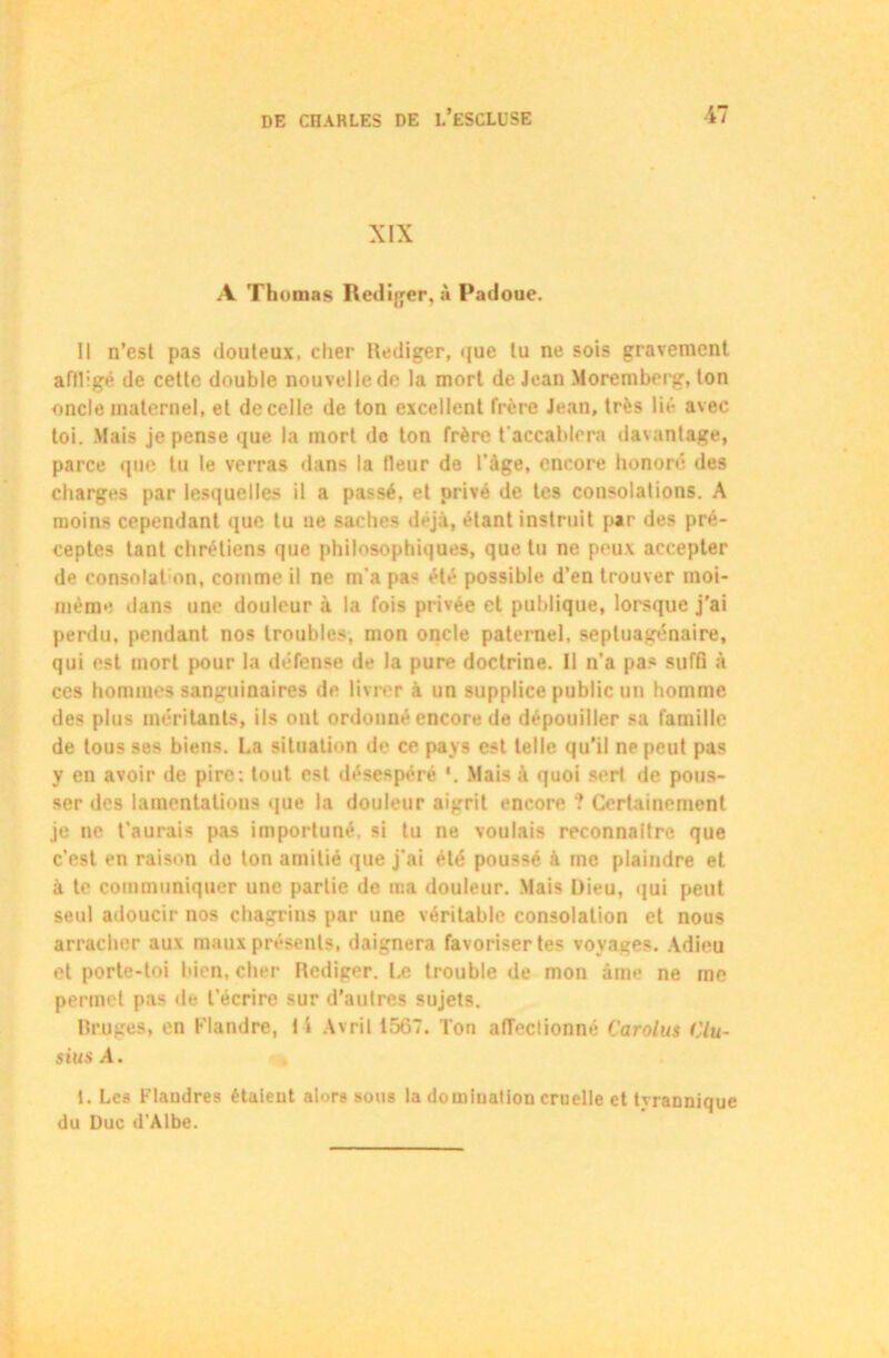 XIX A Thomas Rédiger, à Padoue. Il n’est pas douteux, cher Rédiger, que tu ne sois gravement affligé de cette double nouvelle de la mort de Jean Moremberg, ton oncle maternel, et de celle de ton excellent frère Jean, très lié avec toi. Mais je pense que la mort de ton frère t'accablera davantage, parce que tu le verras dans la fleur de l'âge, encore honoré des charges par lesquelles il a passé, et privé de tes consolations. A moins cependant que tu ne saches déjà, étant instruit par des pré- ceptes tant chrétiens que philosophiques, que tu ne peux accepter de consolation, comme il ne m’a pa- été possible d’en trouver moi- même dans une douleur à la fois privée et publique, lorsque j’ai perdu, pendant nos troubles, mon oncle paternel, septuagénaire, qui est mort pour la défense de la pure doctrine. Il n'a pas suffi à ces hommes sanguinaires de livrer à un supplice public un homme des plus méritants, ils oui ordonné encore de dépouiller sa famille de tous ses biens. La situation de ce pays est telle qu’il ne peut pas y en avoir de pire: tout est désespéré Mais à quoi sert de pous- ser des lamentations que la douleur aigrit encore ? Certainement je ne t’aurais pas importuné, si tu ne voulais reconnaître que c’est en raison do ton amitié que j'ai été poussé à me plaindre et à te communiquer une partie de ma douleur. Mais Dieu, qui peut seul adoucir nos chagrins par une véritable consolation et nous arracher aux maux présents, daignera favoriser tes voyages. Adieu et porte-toi bien, cher Rédiger. Ia trouble de mon âme ne me permet pas de l'écrire sur d’autres sujets. Bruges, en Flandre, I 1 Avril 1567. Ton affectionné Carolus Clu- sius A. t. Les Flandres étaieut alors sous la domiuation cruelle et tyrannique du Duc d’Albe.