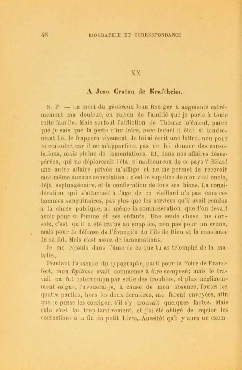 XX A Jean Craton de lùafTheim. S. P. — La mort du généreux Jean Hediger a augmenté extrê- mement ma douleur, en raison de l’amitié que je porte à toute cette famille. Mais surtout l’affliction de Thomas m’émeut, parce que je sais que la perte d’un frère, avec lequel il était si tendre- ment lié. le frappera \ivement. Je lui ai écrit une lettre, non pour le consoler, car il ne m’appartient pas de lui donner des conso- lations, mais pleine de lamentations. Et, dans nos affaires déses- pérées, qui ne déplorerait l’état si malheureux de ce pays ? Hélas! une autre alfaire privée m’afflige et ne me permet de recevoir moi-même aucune consolation : c’est le supplice de mon vieil oncle, déjà septuagénaire, et la confiscation de tous ses biens, La consi- dération qui s’attachait à l’âge de ce vieillard n’a pas ému ces hommes sanguinaires, pas plus que les services qu’il avait rendus à la chose publique, ni même la commisération que l’on devait avoir pour sa femme et ses enfants. Une seule chose me con- sole, c’est qu’il a été traîné au supplice, non pas pour un crime, mais pour la défense de l’Évangile du Fils de Dieu et la constance de sa foi. Mais c’est assez de lamentations. Je me réjouis dans l’âme de ce que tu as triomphé de la ma- ladie. Fendant l’absence du typographe, parti pour la Foire de Franc- fort, mon Epitomc avait commencé à être composé; mais le tra- vail en fut interrompu par suite des troubles, et plus négligem- ment soigné, l’avouerai je, à cause de mon absence. Toutes ies quatre parties, hors les deux dernières, me furent envoyées, afin que je pusse les corriger, s’il s’y trouvait quelques fautes. Mais cela s’est fait trop tardivement, et j'ai été obligé de rejeter les corrections à la fin du petit Livre, Aussitôt qu’il y aura un exem-