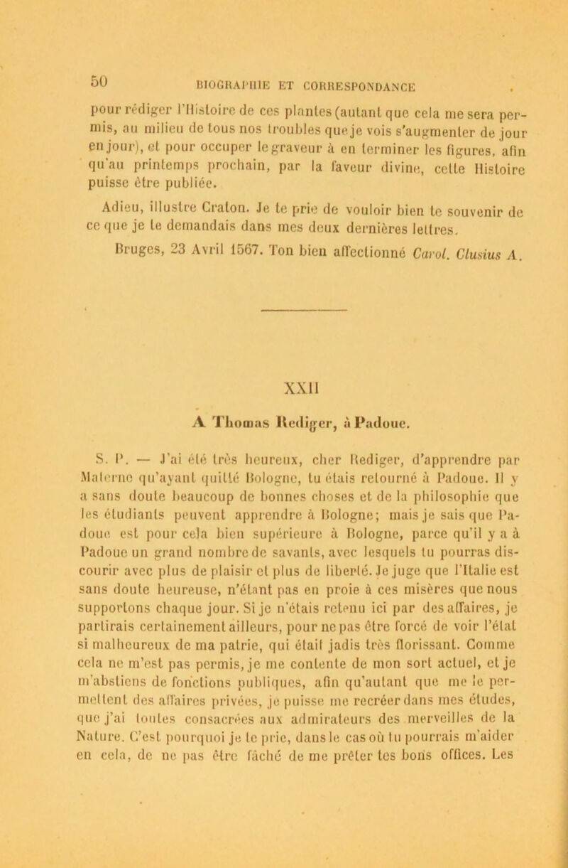 pour rédiger l'Histoire de ces plantes (autant que cela me sera per- mis, au milieu de tous nos troubles que je vois s'augmenter de jour en jour), et pour occuper le graveur à en terminer les figures, afin qu au printemps prochain, par la faveur divine, celle Histoire puisse être publiée. Adieu, illustre Cralon. Je te prie de vouloir bien te souvenir de ce que je le demandais dans mes deux dernières lettres. Bruges, 23 Avril 1567. Ton bien affectionné Carol. Clusius A. XXI1 A Thomas Rédiger, à Padoue. S. I*. — J’ai été très heureux, cher Bediger, d’apprendre par Materne qu’ayant quitté Bologne, lu étais retourné à Padoue. Il y a sans doute beaucoup de bonnes choses et de la philosophie que les étudiants peuvent apprendre à Bologne; mais je sais que Pa- doue, est pour cela bien supérieure à Bologne, parce qu’il y a à Padoue un grand nombre de savants, avec lesquels tu pourras dis- courir avec plus de plaisir et plus de liberté. Je juge que l’Italie est sans doute heureuse, n’étant pas en proie à ces misères que nous supportons chaque jour. Si je n’étais retenu ici par des affaires, je partirais certainement ailleurs, pour ne pas être forcé de voir l’état si malheureux de ma patrie, qui étail jadis très florissant. Comme cela ne m’est pas permis, je me contente de mon sort actuel, et je m’abstiens de fonctions publiques, afin qu’autant que me le per- metlent des affaires privées, je puisse me recréer dans mes études, que j’ai toutes consacrées aux admirateurs des merveilles de la Nature. C’est pourquoi je te prie, dans le cas où lu pourrais m’aider en cela, de ne pas être fâché de me prêter tes bons offices. Les