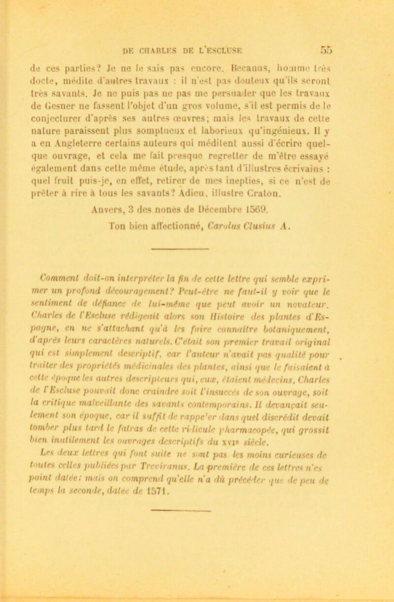 de ces parties? Je ne le sais pas encore. Becanus, homme liés docte, médite d'antres travaux : il n'est pas douteux qu’ils seront très savants. Je ne puis pas ne pas me persuader que les travaux de (iesner ne fassent l’objet d’un gros volume, s'il est permis de le conjecturer d’après ses autres œuvres; mais les travaux de cette nature paraissent plus somptueux et laborieux qu’ingénieux. Il y a en Angleterre certains auteurs qui méditent aussi d’écrire quel- que ouvrage, et cela me fait presque regretter de m’élre essayé également dans cette même étude, après tant d’illustres écrivains : quel fruit puis-je, en effet, retirer de mes inepties, si ce n’est de prêter à rire à tous les savants? Adieu, illustre Craton. Anvers, 3 des nones de Décembre 1569. Ton bien affectionné, Carolus Clusius A. Comment doit-on interpréter la fin le cette lettre qui semble expri- mer un profond découragement? Peut-être ne faut-il ij voir que le sentiment île défiance île lui-même que peut avoir un novateur. Charles rte l'Esduse rédigeait alors son Histoire des plantes d'Rs- pagne, en ne s'attachant quà les faire connaître botaniquement, d après leurs caractères naturels. C'était son premier travail original qui est simplement descriptif, car l'auteur n'avait pas qualité pour traiter lies propriétés médicinales des plantes, ainsi que le faisaient à cette époque les autres descripteurs qui, eux, étaient médecins. Charles de l hscluse pouvait donc craindre soit l'insuccès de son ouvrage, soit la critique malveillante des savants contemporains. Il devançait seu- lement son epoque, car il suffit île rappe'er dans quel discrédit devait tomber plus tard le fatras de cette ridicule pharmacopée, qui grossit bien inutilement les ouvrages descriplifs du xvi® siècle. Les deux lettres qui font suite ne s mi pas les moins curieuses de toutes celles publiées par Treviranus. Lu première de ces lettres n'es point datée; mais on comprend quelle n'a dù précéder que île peu de temps la seconde, datée de 1571.