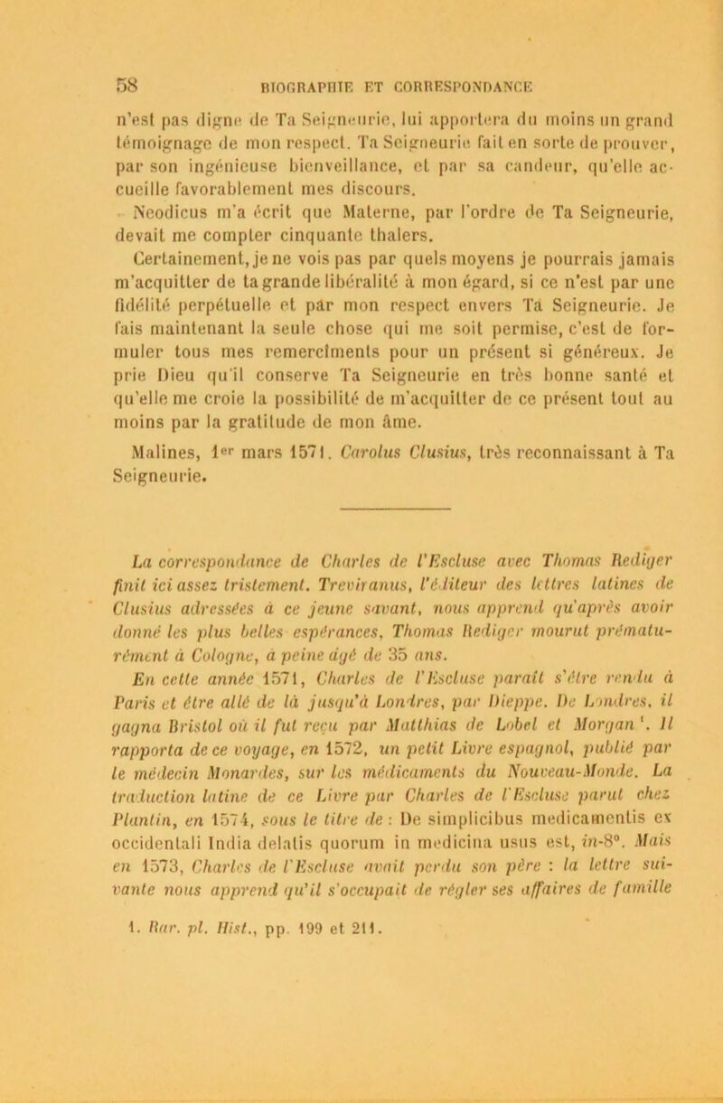 n’est pas digne de Ta Seigneurie, lui apportera du moins un grand témoignage de mon respect. Ta Seigneurie failen sorte de prouver, par son ingénieuse bienveillance, et par sa candeur, qu’elle ac- cueille favorablement mes discours. IN’eodicus m'a écrit que Materne, par l’ordre de Ta Seigneurie, devait me compter cinquante thalers. Certainement, je ne vois pas par quels moyens je pourrais jamais m’acquitter de ta grande libéralité à mon égard, si ce n’est par une fidélité perpétuelle et par mon respect envers Ta Seigneurie. Je lais maintenant la seule chose qui me soit permise, c’est de for- muler tous mes remerclments pour un présent si généreux. Je prie Dieu qu'il conserve Ta Seigneurie en très bonne santé et qu’elle me croie la possibilité de m'acquitter de ce présent tout au moins par la gratitude de mon âme. Malines, 1er mars 1571. Carolus Clusius, très reconnaissant à Ta Seigneurie. La correspondance de Charles de l’Escluse avec Thomas Rcdiijer finit ici assez tristement. Treviranus, l'éditeur des lettres latines de Clusius adressées à ce jeune savant, nous apprend qu après avoir donné les plus belles espérances, Thomas Rédiger mourut prématu- rément à Cologne, a peine âgé de 35 ans. En cette année 1571, Charles de TEsclase parait s'être rendu à Taris et être allé de là jusqu’il Londres, par Dieppe. De Londres, il gagna Ilristol où il fut l'cçu par Matthias de Label et Morgan Il rapporta de ce voyage, en 1572, un petit Livre espagnol, publié par le médecin Menantes, sur les médicaments du Nouveau-Monde. La traduction latine de ce Livre par Charles de l'Escluse parut chez Plantin, en 1574, sous le titre de : De simplicibus medicamentis ev occidentali India delatis quorum in medicina usus est, m-8°. Mais en 1573, Charles de l'Escluse avait perdu son père : la lettre sui- vante nous apprend qu’il s'occupait de régler ses affaires de famille 1. Rar. pl. Hist., pp. 199 et 211.