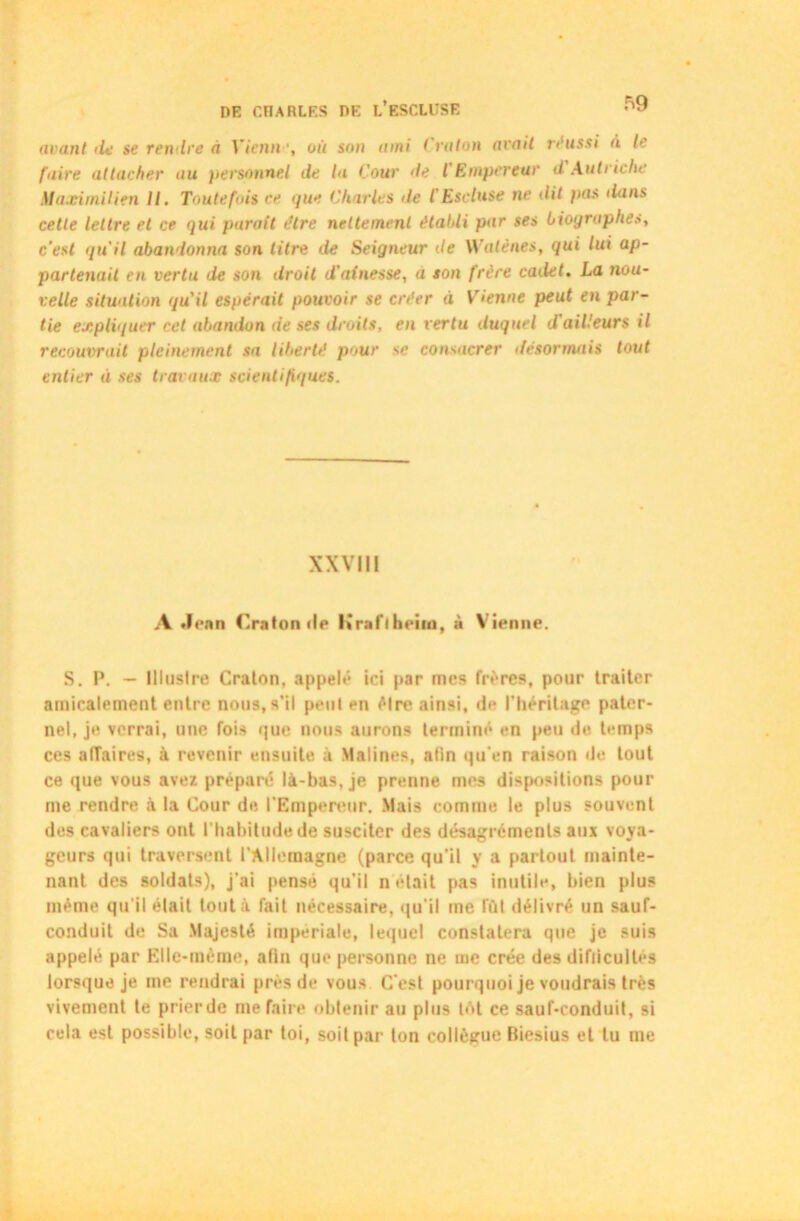 avant de se rendre à Y tenu ■, où son ami < raton avait réussi à te faire attacher au personnel de la Cour de l Empereur d Autriche Maximilien II. Toutefois ce <pie Charles de l'Escluse ne dit }>as dans cette lettre et ce qui parait tHre nettement établi par ses biographes, c'est quil abandonna son titre de Seigneur de Walènes, qui lui ap- partenait en vertu de son droit d'ainesse, a son frère cailet. La nou- velle situation quil espérait pouvoir se créer à Vienne peut en par- tie expliquer cet abandon de ses droits, en vertu duquel d'ailleurs il recouvrait pleinement sa liberté pour se consacrer désormais tout entier d ses travaux scientifiques. XXVII! A Jean Cratonde Krafiheim, à Vienne. S. I*. — Illustre Craton, appelé ici par mes frères, pour traiter amicalement entre nous, s’il peut en être ainsi, de l’héritage pater- nel, je verrai, une fois que nous aurons terminé en peu de temps ces alîaires, à revenir ensuite à Matines, afin qu’en raison de tout ce que vous avez préparé là-bas, je prenne mes dispositions pour me rendre à la Cour de l'Empereur. Mais comme le plus souvent des cavaliers ont l’habitude de susciter des désagréments aux voya- geurs qui traversent l’Allemagne (parce qu’il y a partout mainte- nant des soldats), j'ai pensé qu'il n était pas inutile, bien plus même qu'il était tout à fait nécessaire, qu'il me lïïl délivré un sauf- conduit de Sa Majesté impériale, lequel constatera que je suis appelé par Elle-même, afin que personne ne me crée des difiiculles lorsque je me rendrai près de vous C'est pourquoi je voudrais très vivement te prier de me faire obtenir au plus tôt ce sauf-conduit, si cela est possible, soit par toi, soit par ton collègue Biesius et tu me