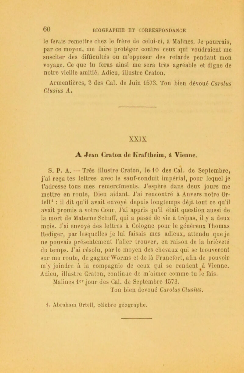GO le ferais remettre chez le frère de celui-ci, à Malines. Je pourrais, par ce moyen, me faire protéger contre ceux qui voudraient me susciter des difficultés ou m’opposer des retards pendant mon voyage. Ce que tu feras ainsi me sera très agréable et digne de notre vieille amitié. Adieu, illustre Craton. Armentières, 2 des Cal. de Juin 1573. Ton bien dévoué Carolus Clusius A. XXIX A «Jean ('.raton de h'raftheim, à Vienne. S. P. A. — Très illustre Craton, le 10 des Cal. de Septembre, j’ai reçu tes lettres avec le sauf-conduit impérial, pour lequel je t’adresse tous mes remercîments. J’espère dans deux jours me mettre en roule, Dieu aidant. J'ai rencontré à Anvers notre Or- teil1 : il dit qu'il avait envoyé depuis longtemps déjà tout ce qu'il avait promis à votre Cour. J’ai appris qu’il était question aussi de la mort de Materne Scliulf, qui a passé de vie à trépas, il y a deux mois. J’ai envoyé des lettres à Cologne pour le généreux Thomas Rédiger, par lesquelles je lui faisais mes adieux, attendu que je ne pouvais présentement l’aller trouver, en raison de la brièveté du temps. J’ai résolu, parle moyen des chevaux qui se trouveront sur ma route, de gagner Worms et de là Francfort, afin de pouvoir m’v joindre à la compagnie de ceux qui se rendent Vienne. Adieu, illustre Craton, continue de m'aimer comme tu le fais. Malines 1er jour des Cal. de Septembre 1573. Ton bien dévoué Carolus Clusius. 1. Abraham Orteil, célèbre géographe.