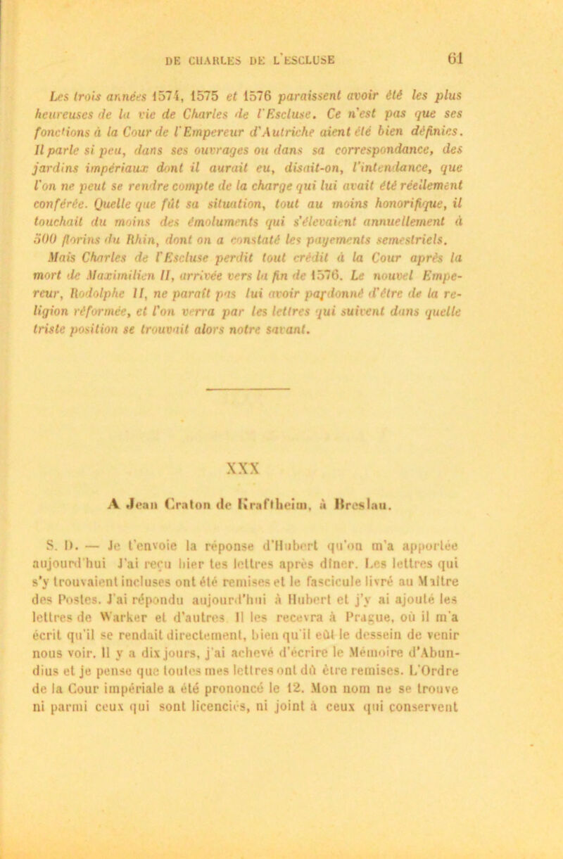 Les trois années 1575, 1575 et 1576 paraissent avoir été les plus heureuses rie lu vie de Charles de l'Escluse. Ce n'est pas que ses fonc'ions à la Cour de l'Empereur d'Autriche aient été bien définies. Il parle si peu, dans scs ouvrages ou dans sa correspondance, des jardins impériaux dont il aurait eu, disait-on, l'intendance, que l'on ne peut se rendre compte de la charge qui lui avait été réellement conférée. Quelle que fût sa situation, tout au moins honorifique, il touchait du moins des émoluments qui s’élevaient annuellement à 500 florins du Rhin, dont on a constaté les payements semestriels. Mais Charles de l’Escluse perdit tout crédit à la Cour après la mort >le Maximilien II, arrivée vers la fin de 1576. Le nouvel Empe- reur, Rodolphe II, ne parait pas lui avoir pafdonnè d'étre île la re- ligion réformée, et l'on verra par les lettres qui suivent dans quelle triste position se trouvait alors notre savant. XXX A Jean Craton de Kraftheim, à Itrcslau. S. I>. — Je t’envoie la réponse d’Hubert qu’on m’a apportée aujourd’hui J’ai reçu hier tes lettres après dîner. Les lettres qui s’y trouvaient incluses ont été remises et le fascicule livré au Maître des Postes. J'ai répondu aujourd'hui à Hubert et j’v ai ajouté les lettres de Warker et d’autres II les recevra à Prague, où il m’a écrit qu’il se rendait directement, bien qu’il eût le dessein de venir nous voir. Il y a dix jours, j'ai achevé d'écrire le Mémoire d’Abun- dius et je pense que toutes mes lettres ont dû être remises. L'Ordre de la Cour impériale a été prononcé le 12. Mon nom ne se trouve ni parmi ceux qui sont licenciés, ni joint à ceux qui conservent