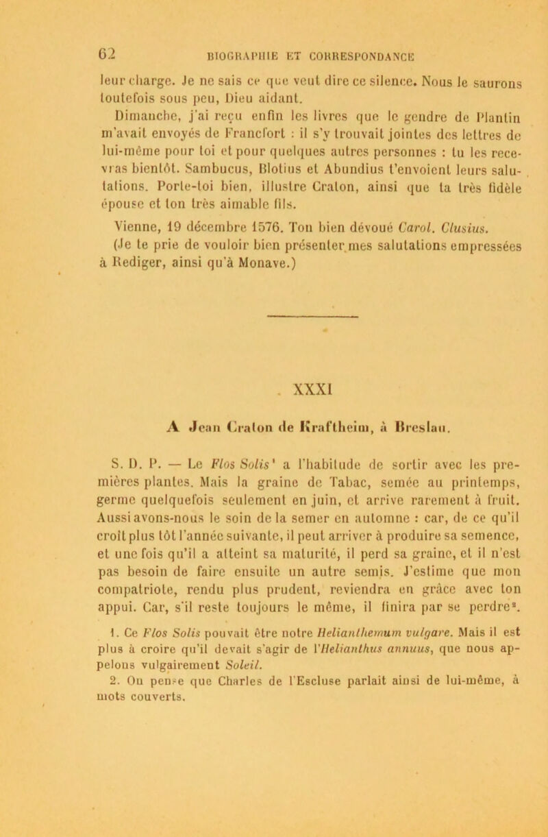 leur charge. Je ne sais ce que veut dire ce silence. Nous le saurons toutefois sous peu, Dieu aidant. Dimanche, j'ai reçu enfin les livres que le gendre de Planlin m’avait envoyés de Francfort : il s’v trouvait jointes des lettres de lui-même pour toi et pour quelques autres personnes : tu les rece- vras bientôt. Sambucus, lîlotius et Abundius t’envoient leurs salu- tations. Porte-toi bien, illustre Craton, ainsi que la très fidèle épouse et ton très aimable (ils. Vienne, 19 décembre 1576. Ton bien dévoué Carol. Clusius. (Je te prie de vouloir bien présenter mes salutations empressées à Rédiger, ainsi qu'à Monave.) XXXI A Jean Craton de lîraftheim, à Breslau. S. I). P. — Le Flos Solis' a l'habitude de sortir avec les pre- mières plantes. Mais la graine de Tabac, semée au printemps, germe quelquefois seulement en juin, et arrive rarement à fruit. Aussi avons-nous le soin de la semer en automne : car, de ce qu’il croit plus tôt l'année suivante, il peut arriver à produire sa semence, et une fois qu’il a atteint sa maturité, il perd sa graine, et il n’est pas besoin de faire ensuite un autre semis. J’estime que mon compatriote, rendu plus prudent, reviendra eu grâce avec ton appui. Car, s'il reste toujours le même, il finira par se perdre*. t. Ce Flos Solis pouvait être notre Helianlhemum vu/gave. .Mais il est plus à croire qu’il devait s’agir de 17ielianlhtis annuus, que nous ap- pelons vulgairement Soleil. 2. Ou pen.-e que Charles de l'Escluse parlait ainsi de lui-même, à mots couverts.