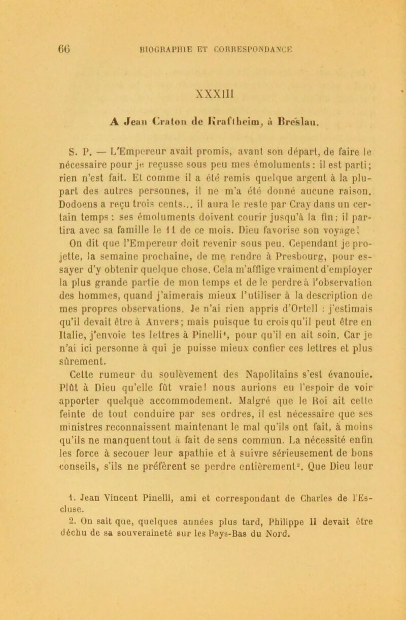 XXXIII A Jean Cralon de lirait hoini, à Ureslau. S. I*. — L'Empereur avait promis, avant son départ, de faire le nécessaire pour je reçusse sous peu mes émoluments: il est parti; rien n’est fait. EL comme il a été remis quelque argent ci la plu- part des autres personnes, il ne m’a été donné aucune raison. Dodoens a reçu trois cents... il aura le reste par Cray dans un cer- tain temps : ses émoluments doivent courir jusqu’à la fin; il par- tira avec sa famille le 11 de ce mois. Dieu favorise son voyage 1 On dit que l’Empereur doit revenir sous peu. Cependant je pro- jette, la semaine prochaine, de me rendre à Presbourg, pour es- sayer d’y obtenir quelque chose. Cela m’afllige vraiment d'employer la plus grande partie de mon temps et de le perdre à l’observation des hommes, quand j’aimerais mieux l’utiliser à la description de mes propres observations. Je n’ai rien appris d’Ortell : j’estimais qu’il devait être à Anvers; mais puisque tu crois qu’il peut être en Italie, j’envoie tes lettres à Pinelli*, pour qu’il en ait soin. Car je n’ai ici personne à qui je puisse mieux confier ces lettres et plus sûrement. Celte rumeur du soulèvement des Napolitains s'est évanouie. Plût à Dieu qu’elle fût vraie! nous aurions eu l’espoir de voir apporter quelque accommodement. Malgré que le Roi ait celle feinte de tout conduire par scs ordres, il est nécessaire que ses ministres reconnaissent maintenant le mal qu'ils ont fait, à moins qu’ils ne manquent tout à fait de sens commun. La nécessité enfin les force à secouer leur apathie et à suivre sérieusement de bons conseils, s’ils ne préfèrent se perdre entièrement*. Que Dieu leur Jean Vincent Pinelli, ami et correspondant de Charles de l'Es- cluse. 2. On sait que, quelques aimées plus tard, Philippe II devait être déchu de sa souveraineté sur les Pays-Bas du Nord.