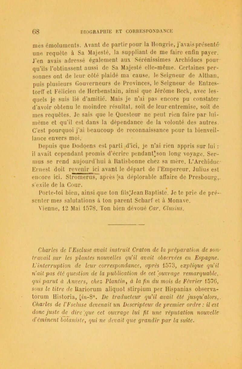 mes émoluments. Avant de partir pour la Hongrie, j'avais présenté une requête à Sa Majesté, la suppliant de me faire enfin payer. J’en avais adressé également aux Sérénissimes Archiducs pour qu’ils l’obtinssent aussi de Sa Majesté elle-même. Certaines per- sonnes ont de leur côté plaidé ma cause, le Seigneur de Althan, puis plusieurs Gouverneurs de Provinces, le Seigneur de Entzes- torlî et Félicien de Herbenstain, ainsi que Jérôme Beck, avec les- quels je suis lié d’amitié. Mais je n’ai pas encore pu constater d'avoir obtenu le moindre résultat, soit de leur entremise, soit de mes requêtes. Je sais que le Questeur ne peut rien faire par lui- même et qu'il est dans la dépendance de la volonté des autres. C'est pourquoi j’ai beaucoup de reconnaissance pour ta bienveil- lance envers moi. Depuis que Dodoens est parti d’ici, je n’ai rien appris sur lui : il avait cependant promis d’écrire pendant’son long voyage. Ser- mus se rend aujourd'hui à Hatisbonne chez sa mère. L’Archiduc- Ernest doit revenir ici avant le départ de l’Empereur. Julius est encore ici. Stromerus, après [sa déplorable affaire de Presbourg, s'exile de la Cour. Porte-toi bien, ainsi que ton fils'Jean Baptiste. Je te prie de pré- senter mes salutations à ton parent Scharf et à Monave. Vienne, 12 Mai 1578. Ton bien dévoué Car. Clusius. Charles de l'Escluse avait instruit Craton de la préparation de son- travail sur les plantes nouvelles qu'il avait observées en Espagne. L’interruption de leur correspondance, après 1573, explique qu'il n’ait pas été question de la publication de cet 'ouvrage remarquable, qui parut il Anvers, chez Plantin, à la fin du mois de Février 1576, sous le titre de Üariorum aliquot stirpium per llispanias observa- torum Historia, [ûi-8°. De traducteur qu'il avait été jusqu’alors,. Charles de l'Fscluse devenait un Descripteur de premier ordre : il est donc juste de dire [que cet ouvrage lui fit une réputation nouvelle d'éminent botaniste, qui ne devait que grandir par la suite.