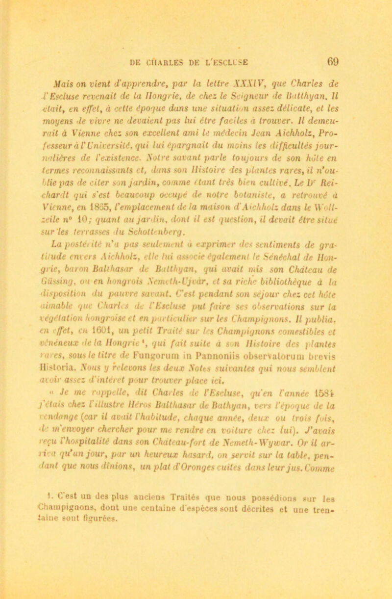 Maison vient d'apprendre, par la lettre XXXIV, que Charles de l'Escluse revenait de la Hongrie, de chez le Seigneur le Batthyan. Il était, en effet, à cette époque dans une situati on assez délicate, et les moyens de vivre ne devaient pas lui être faciles à trouver. Il demeu- rait à Vienne chez son excellent ami le médecin Jean Aichholz, Pro- fesseur à l'Université, qui lui épargnait du moins les difficultés jour- nalières de l'existence. Xotre savant parle toujours île son hôte en termes reconnaissants et, datis son Histoire des plantes rares, il n’ou- hlie pas de citer son jardin, comme étant très bien cultivé. Le L)r Rei- ehardt gui s'est beaucoup occupé de notre botaniste, a retrouvé à Vienne, en 18ô5, l'emplacement île la maison dAichholz dans le Woll- zcile n° 10; quant au jardin. dont il est question, il devait être situe sur les terrasses lu Scholt' nberg. La poslci ile n'a pas seulement a exprimer des sentiments de gra- titude envers Aichholz, elle lui ass cie également le Sénéchal de Hon- grie, baron Balthasar de Batthyan, qui avait niis son Château de Güssing, oa en hongrois Xemith-Ujvàr, il sa rirlic bibliothèque à la disposition du pauvre savant, {est pendant son séjour chez cet hôte aimable que Charles de l'Escluse put faire ses observations sur la végétation hongroise et en particulier sur les Champignons. Il publia, en effet, en 1601, un petit Traité sur b's Champignons comestibles et vénéneux de la Hongrie *, qui fait suite a son Histoire des plantes rares, sous le titre de Fungorum in Pannoniis observalorum bi evis Hisloria. Sous y relevons les deux Notes suivantes qui nous semblent avoir assez d'intérêt pour trouver place ici. « Je me rappelle, dit Charles de l’Escluse, qu'en l'année 1581 j étais chez l illustre Héros Balthasar de Bathyan, vers l'époque de la vendange (car il avait l'habitude, chaque année, deux ou trois fois, d'm envoyer chercher pour me rendre en voiture chez lui). J'avais reçu l'hospitalité dans son Château-fort de Nemeth-Wywar. Or il ar- i ica qu'un jour, par un heureux hasard, on servit sur la table, pen- dant que nous dînions, un plat TOronges cuites dans leur jus. Comme 1. C est un des plus anciens Traités que nous possédions sur les Champignons, dont une centaine d'espèces sout décrites et une tren- taine sont figurées.