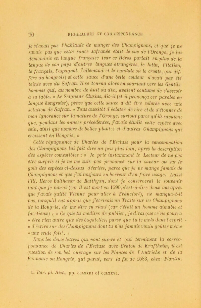 je ri avais pas l'habitude de manger des Champignons, et que je ne savais pas que cette sauce safranèe était le suc de l’Oronge, je lui demandais en langue française (car ce Héros parlait en plus de la. langue de son pays d'autres langues étrangères, le latin, l'italien, le français, l'espagnol, i'allemand et le vandale ou le croate, qui dif- fère du hongrois) si cette sauce d'une belle couleur riavuit pas été teinte avec du Safran. Il se tourna alors en souriant vers les Gentils- hommes qui, au nombre de huit ou dix, avaient coutume de s'asseoir à sa table. « Le Seigneur Clusius, dit-il (et il prononça ces paroles eu langue hongroise), pense que cette sauce a dû être colorée avec une solution de Safran. » Tous aussitôt d'éclater de rire et de s'étonner dr mon ignorance sur la nature de l'Oronge, surtout parce qu'ils savaient que, pendant les années précédentes, j'avais étudié celle espèce avec soin, ainsi que nombre de belles plantes et d'autres Champignons qui croissent en Hongrie. » Cette répugnance de Charles de l'Escluse pour la consommation des Champignons lui fait dire un peu plus loin, après la description des espèces comestibles : « Je prie instamment le Lecteur de ne pus être surpris si je ne me suis pas prononcé sur la saveur ou sur le goût des espèces ci-dessus décrites, parce que je ne mange jamais de Champignons et que j'ai toujours eu horreur d’en faire usage. Aussi l'ill. Héros Balthasar de Batthyan, dont je conserverai le souvenir tant que je vivrai (car il est mort en 1590, c'est-à-dire deux ans après que j'avais quitté Vienne pour aller à Francfort), ne manqua-t-il pas, lorsqu'il eut appris que j’écrivais un Traité sur les Champignons de la Hongrie, de me dire en riant (car c'était un homme aimable et facétieux) : « Ce que tu médites de publier, je dirai que ce ne pourra « être rien autre que des bagatelles, parce que tu te mets dans l'esprit - « d'écrire sur des Champignons dont tu n'as jamais voulu goûter même « une seule fois1. » Dans les deux lettres qui vont suivre et qui terminent la corres- pondance de Charles de l’Escluse avec Craton de Kraflheim, il est question de son bel ouvrage sur les Plantes de l'Autriche et de la Pannonie ou Hongrie, qui parut, vers la fin de 1583, chez Planlin, 1. ltar. pl. Hist., pp. cclxxui et cclxxvi.