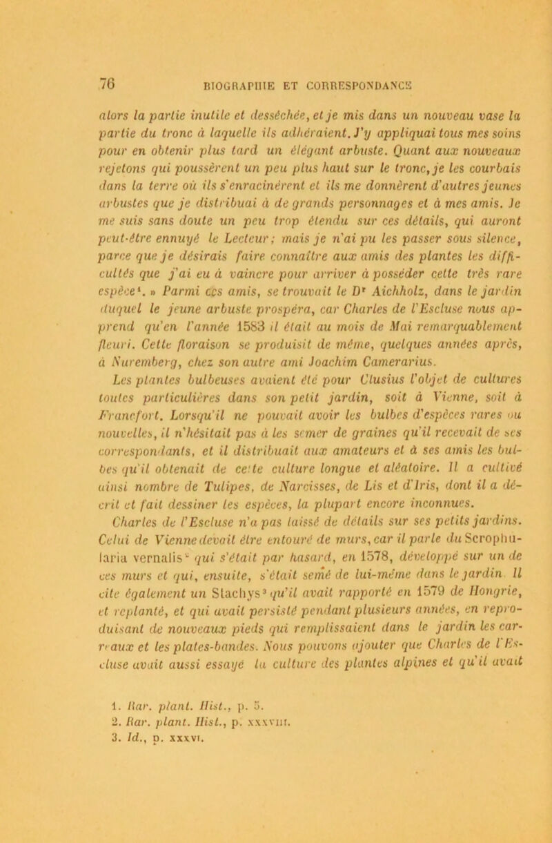 7G alors la partie inutile et desséchée, et je mis dans un nouveau vase la partie du tronc à laquelle ils adhéraient. J'y appliquai tous mes soins pour en obtenir plus tard un élégant arbuste. Quant aux nouveaux rejetons qui poussèrent un peu plus haut sur le tronc, je les courbais dans la terre où ils s'enracinèrent et ils me donnèrent d’autres jeunes arbustes que je distribuai à de grands personnages et à mes amis. Je me suis sans doute un peu trop étendu sur ces détails, qui auront peut-être ennuyé le Lecteur; mais je n'ai pu les passer sous silence, parce que je désirais faire connaître aux amis des plantes les diffi- cultés que j'ai eu à vaincre pour arriver à posséder cette très rare espèce1 2 3, n Parmi ccs amis, se trouvait le D’ Aichholz, dans le jardin duquel le jeune arbuste prospéra, car Charles de l'Escluse nous ap- prend qu'en l'année 1583 il était au mois de Mai remarquablement fleuri. Cette floraison se produisit de même, quelques années après, à Nuremberg, chez son autre ami Joachim Camerarius. Les plantes bulbeuses avaient été pour Clusius l’objet de cultures toutes particulières dans son petit jardin, soit à Vienne, soit à Francfort. Lorsqu’il ne pouvait avoir les bulbes d'espèces rares ou nouvelles, il n'hésitait pas èi les semer de graines qu’il recevait de ses correspondants, et il distribuait aux amateurs et à ses amis les bul- bes qu'il obtenait de ce te culture longue et aléatoire. Il a cultivé ainsi nombre de Tulipes, de Narcisses, de Lis et d'iris, dont il a dé- crit et fait dessiner les espèces, la plupart encore inconnues. Charles de l’Escluse n'a pas laissé de détails sur ses petits jardins. Celui de Vienne devait être entouré de murs, car il parle du Scroplm- laria vernalis* qui s'était par hasard, en 1578, développé sur un de ces murs et qui, ensuite, s’était semé de lui-même dans le. jardin II cite également un Stachys* qu’il avait rapporté en 1579 de Hongrie, et replanté, et qui avait persisté pendant plusieurs années, en repro- duisant de nouveaux pieds qui remplissaient dans le jardin les car- naux et les plates-bandes. Nous pouvons ajouter que Charles de l Es- cluse avait aussi essaye la culture des plantes alpines et qu il avait 1. liar. plant. Ilist., p. ti. 2. liar. plant. Ilist., p. xxxvm.