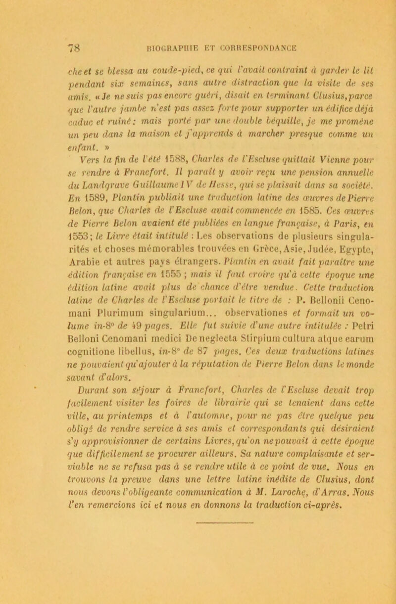 cheet se blessa au coude-pied, ce qui 1'avail contraint à garder le lit pétulant six semaines, sans autre distraction que la visite de ses amis, a Je ne suis pas encore guéri, disait en terminant Clusius,parce que l'autre jambe n'est pas assez forte pour supporter tin édifice déjà caduc et ruiné; mais porte par une. double béquille, je me promène un peu dans la maison et j'appremls « marcher presque comme un enfant. » Vers la fin de l'été 1588, Charles de l'Escluse quittait Vienne pour se rendre à Francfort. Il parait g avoir reçu une pension annuelle du Landgrave Guillaume IV déliassé, qui se plaisait dans sa société. En 1589, Plunlin publiait une traduction latine des œuvres de Pierre Belon, (iue Charles de l'Escluse avait commencée en 1585. Ces œuvres de Pierre Belon avaient été publiées en langue française, à Paris, en 1553; le Litre était intitulé : Les observations de plusieurs singula- rités et clioses mémorables trouvées en Grèce, Asie, Judée, Egypte, Arabie et autres pays étrangers. Plunlin en avait fait paraître une édition française en 1555 ; mais il faut croire qu'à cette époque une édition latine avait plus de chance d'être vendue. Celle traduction latine de Charles de l'Escluse portait le litre de : P. Belionii Ceno- mani Plurimum singularium... observationes et formait un vo- lume in-8° de 49 pages. Elle fut suivie d'une autre intitulée : Pétri Belloni Cenomani medici Dcneglecta Stirpiurncultura atque earum cognitione libellus, in-8° de 87 pages. Ces deux traductions latines ne pouvaient qu ajouter à la réputation de Pierre Belon dans le monde savant d’alors. Durant son séjour à Francfort, Charles de l'Escluse devait trop facilement visiter les foires de librairie </ui se tenaient duns cette ville, au printemps et à l'automne, pour ne pas être (quelque peu obligé de rendre service à ses amis et correspondants qui désiraient s'y approvisionner de certains Livres, qu'on ne pouvait à cette époque que difficilement se procurer ailleurs. Sa nature complaisante et ser- viable ne se refusa pas à se rendre utile à ce point de vue. Nous en trouvons la preuve dans une lettre latine inédite de Clusius, dont nous devons l'obligeante communication à M. Laroche, d'Arras. Nous l’en remercions ici et nous en donnons la traduction ci-après.