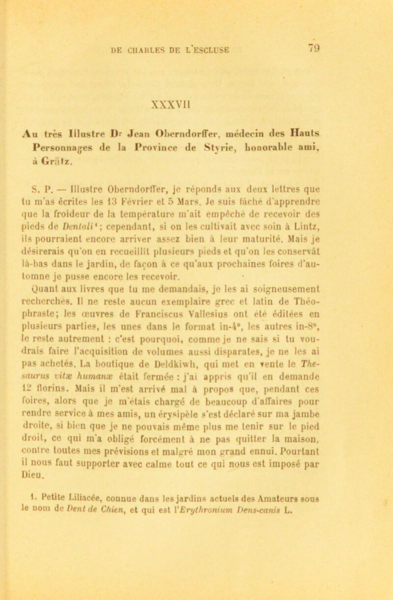 XXXVII Au (rès illustre Dr Jean Oherndorfier, médecin des Hauts Personnages de la Province de Styrie, honorable ami, à Griifz. S. P. — Illuslre Oberndorll'er, je réponds aux deux lettres que tu m’as écrites les 13 Février et 5 Mars. Je suis lâché d’apprendre que la froideur de la température m'ait empéché de recevoir des pieds de Déniali* ; cependant, si on les cultivait avec soin à Lintz, ils pourraient encore arriver assez bien à leur maturité. Mais je désirerais qu’on en recueillit plusieurs pieds et qu'on les conservât là-bas dans le jardin, de façon à ce qu’aux prochaines foires d’au- tomne je pusse encore les recevoir. Quant aux livres que tu me demandais, je les ai soigneusement recherchés. Il ne reste aucun exemplaire grec el latin de Théo- phraste; les œuvres de Franciscus Vallesius ont été édilées en plusieurs parties, les unes dans le format in-4“, les autres in-8#, le reste autrement : c’est pourquoi, comme je ne sais si tu vou- drais faire l’acquisition de volumes aussi disparates, je ne les ai pas achetés. La boutique de Deldkiwh, qui met en vente le Thé- saurus vitæ humanæ était fermée : j’ai appris qu'il en demande 12 llorins. Mais il m’est arrivé mal à propos que, pendant ces foires, alors que je m'étais chargé de beaucoup d'affaires pour rendre service à mes amis, un érysipèle s’est déclaré sur ma jambe droite, si bien que je ne pouvais même plus me tenir sur le pied droit, ce qui m’a obligé forcément à ne pas quitter la maison, contre toutes mes prévisions et malgré mon grand ennui. Pourtant il nous faut supporter avec calme tout ce qui nous est imposé par Dieu. 1. Petite Liliacée, connue daus les jardins actuels des Amateurs sous le uom de Dent de Chien, et qui est VErylhronium Dens-canis L.