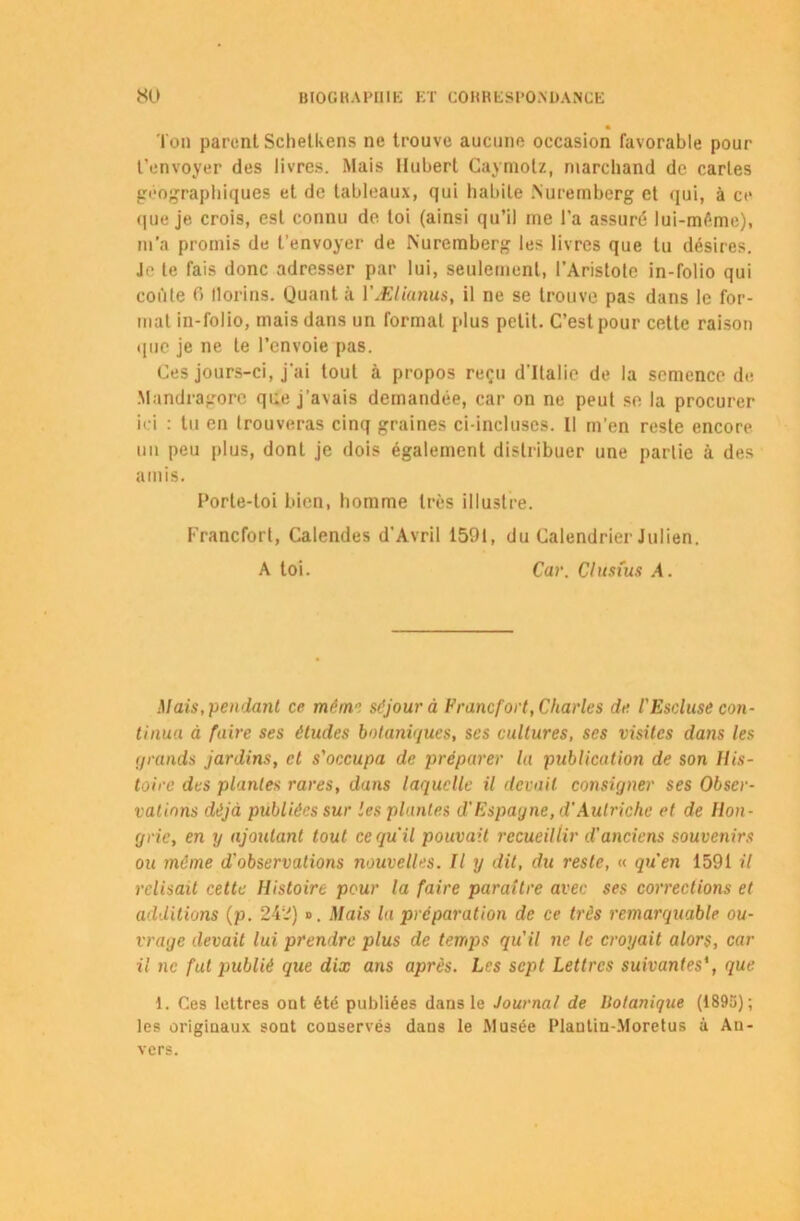 l'on parentSchetUens ne trouve aucune occasion favorable pour t'envoyer des livres. Mais Hubert Caymolz, marchand de caries géographiques et de tableaux, qui habite .Nuremberg et qui, à ce que je crois, est connu de toi (ainsi qu’il me l'a assuré lui-même), m’a promis de t’envoyer de Nuremberg les livres que lu désires. Je te fais donc adresser par lui, seulement, l’Aristote in-folio qui coûte 6 llorins. Quant à VÆlianus, il ne se trouve pas dans le for- mat in-folio, mais dans un format plus petit. C’est pour cette raison que je ne te l’envoie pas. Ces jours-ci, j'ai tout à propos reçu d’Italie de la semence de Mandragore que j’avais demandée, car on ne peut se la procurer ici : tu en trouveras cinq graines ci-incluses. Il m’en reste encore un peu plus, dont je dois également distribuer une partie à des amis. Porte-toi bien, homme très illustre. Francfort, Calendes d’Avril 1591, du Calendrier Julien. A toi. Car. Clusius A. Mais, pendant ce mém.séjour à Francfort, Charles de l'Esduse con- tinua à faire ses études botaniques, ses cultures, ses visites dans les grands jardins, et s'occupa de préparer la publication de son His- toire des plantes rares, dans laquelle il devait consigner ses Obser- vations déjà publiées sur les plantes d'Espagne, d'Autriche et de Hon- grie, en y ajoutant tout ce qu'il pouvait recueillir d'anciens souvenirs ou meme d'observations nouvelles. Il y dit, du reste, « qu'en 1591 il relisait cette Histoire pour la faire paraître avec ses corrections et additions (p. 242) ». Mais la préparation de ce très remarquable ou- vrage devait lui prendre plus de temps qu'il ne le croyait alors, car il ne fut publié que dix ans après. Les sept Lettres suivantes', que 1. Ces lettres ont été publiées dans le Journal de Botanique (1895); les originaux sont conservés dans le Musée Plantin-Moretus à An- vers.