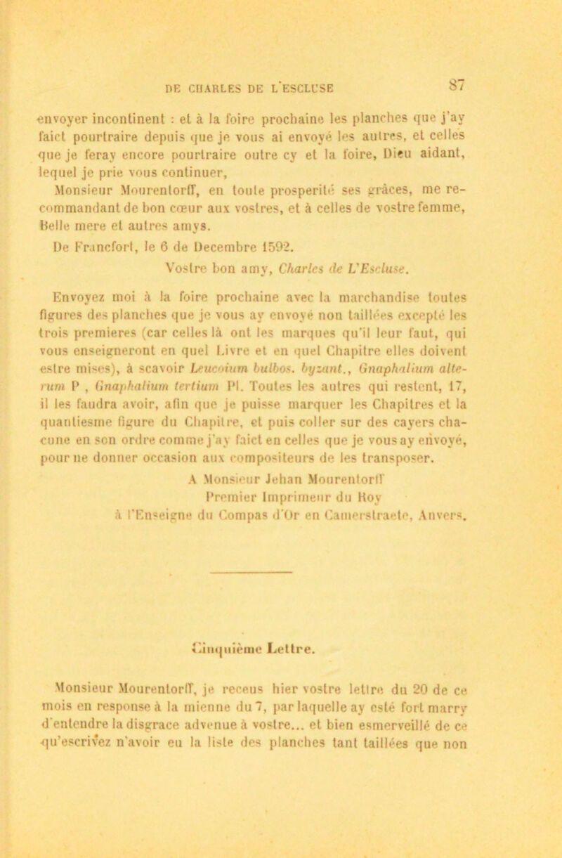envoyer incontinent : et à la foire prochaine les planches que j'av laict pourtraire depuis que je vous ai envoyé les autres, et celles que je ferav encore pourtraire outre cy et la foire. Dieu aidant, lequel je prie vous continuer. Monsieur MonrenlorlT, en toute prospérité ses grâces, me re- commandant de hon cœur aux vostres, et à celles de vostre femme, Belle mere et autres amys. De Francfort, le 6 de Décembre 1592. Vostre bon amy, Charles de L'Escluse. Envoyez moi à la foire prochaine avec la marchandise toutes figures des planches que je vous av envoyé non taillées excepté les trois premières (car celles là ont les marques qu’il leur faut, qui vous enseigneront en quel Livre et en quel Chapitre elles doivent estre mises), à scavoir Lrucoium bullos. byzant., Gnaphalîum alle- rum P , Gnaphalium tertium PI. Toutes les autres qui restent, 17, il les faudra avoir, afin que je puisse marquer les Chapitres et la quantiesme ligure du Chapitre, et puis coller sur des cayers cha- cune en son ordre comme j'a v faict en celles que je vousay envoyé, pour ne donner occasion aux compositeurs de les transposer. A Monsieur Jehan Mourentorlf Premier Imprimeur du Hoy à l’Enseigne du Compas d'ür en Camerslraete, Anvers. Cinquième Lettre. Monsieur MourentorIT, je rereus hier vostre lettre du 20 de ce mois en responseà la mienne du 7, par laquelle ay esté fort marry d entendre la disgrâce advenue à vostre... et bien esmerveillé de ce qu’escrivez n’avoir eu la liste des planches tant taillées que non