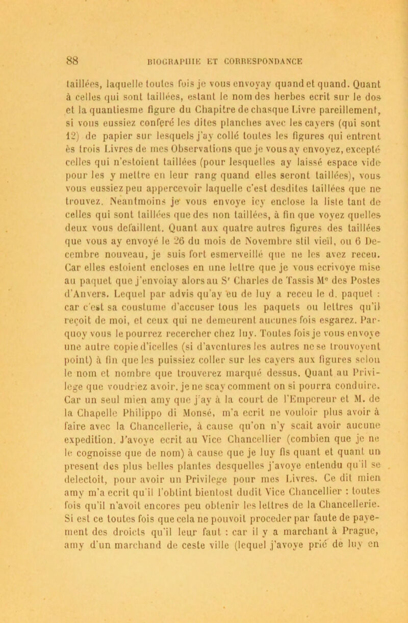 taillées, laquelle toutes fois je vous envoyay quand et quand. Quant à celles qui sont taillées, estant le nom des herbes écrit sur le dos et la quanliesrne figure du Chapitre de chasque Livre pareillement, si vous eussiez conféré les dites planches avec les cayers (qui sont 12) de papier sur lesquels j'ay collé toutes les figures qui entrent ès trois Livres de mes Observations que je vous av envoyez, excepté celles qui n’estoient taillées (pour lesquelles ay laissé espace vide pour les y mettre en leur rang quand elles seront taillées), vous vous eussiez peu appercevoir laquelle c’est desdites taillées que ne trouvez. Neantmoins je- vous envoyé icy enclose la liste tant de celles qui sont taillées que des non taillées, à fin que voyez quelles deux vous défaillent. Quant aux quatre autres figures des taillées que vous ay envoyé le 26 du mois de Novembre stil vieil, ou 6 Dé- cembre nouveau, je suis fort esmerveillé que ne les avez receu. Car elles esloient encloses en une lettre que je vous ecrivoye mise au paquet que j’envoiay alors au Sr Charles de 't'assis M° des Postes d’Anvers. Lequel par advis qu’ay eu de luy a receu le d. paquet : car c’est sa couslume d’accuser tous les paquets ou lettres qu’il reçoit de moi, et ceux qui ne demeurent aucunes fois esgarez. Par- quoy vous le pourrez recercher chez luy. Toutes fois je vous envoyé une autre copie d’icelles (si d’aventures les autres ne se trouvoyenl point) à fin que les puissiez coller sur les cayers aux figures selon le nom et nombre que trouverez marqué dessus. Quant au Privi- lège que voudriez avoir, je ne scay comment on si pourra conduire. Car un seul mien amy que j ay à la court de l’Empereur et M. de la Chapelle Philippo di Monsé, m'a écrit ne vouloir plus avoir à faire avec la Chancellerie, à cause qu’on n’y scait avoir aucune expédition. J’avoye écrit au Vice Chancellier (combien que je ne le cognoisse que de nom) à cause que je luy fis quant et quant un présent des plus belles plantes desquelles j’avoye entendu qu il se delectoit, pour avoir un Privilège pour mes Livres. Ce dit mien amy m’a écrit qu'il l’obtint bienlost dudit Vice Chancellier : toutes fois qu’il n’avoit encores peu obtenir les lettres de la Chancellerie. Si est ce toutes fois que cela ne pouvoil procéder par faute de paye- ment des droicls qu’il leur faut : car il y a marchant à Prague, amy d’un marchand de ceste ville (lequel j’avoye prié de luy en