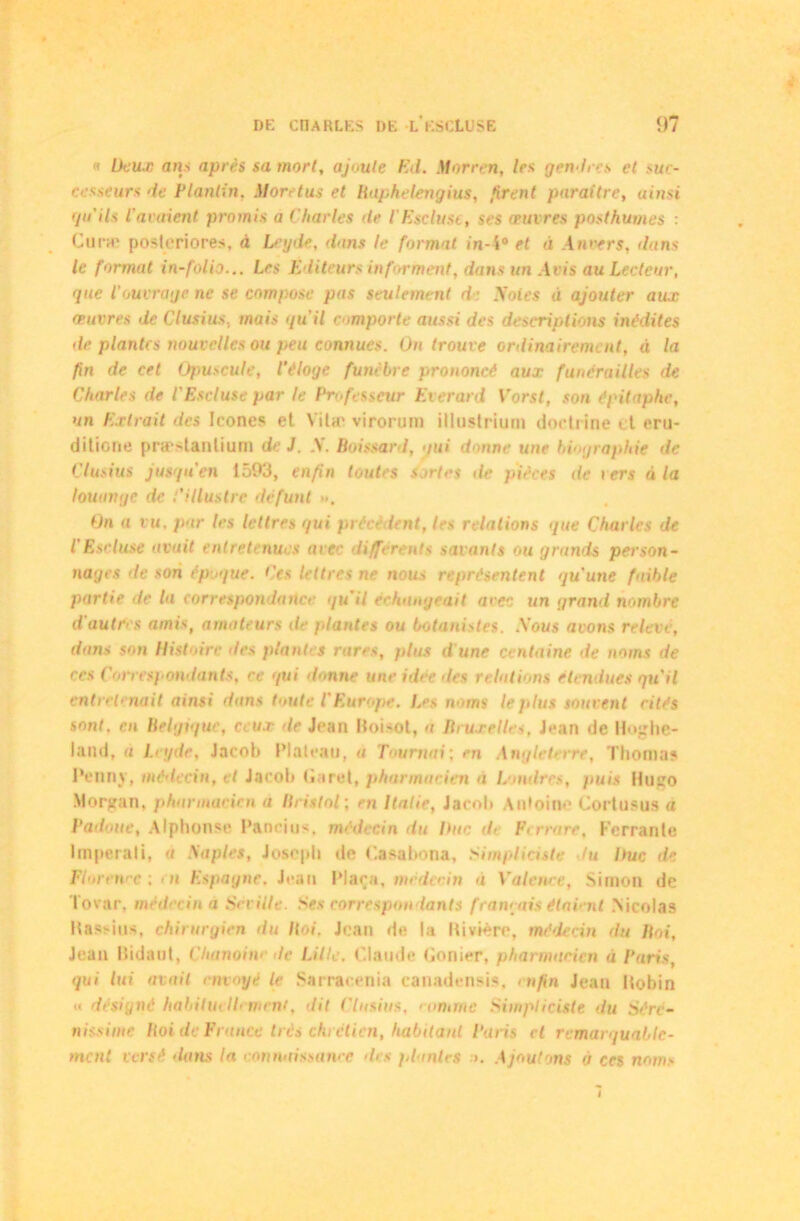 « lieux ans après sa mort, ajoute Ed. Morren, 1rs gendres et suc- cesseurs de Planlin, More tus et Baphelengius, firent paraître, ainsi qu'ils t araient promis a Charles de l'Escluse, ses œuvres posthumes : Curæ posleriores, à Leyde, dans le format in-4° et à Anvers, ilans le format in-folio... Les Editeurs informent, dans un Avis au Lecteur, que l'ouvrage ne se compose pas seulement de Soles à ajouter aux œuvres de Clusius. mais qu'il comporte aussi des descriptions inédites de plantes nouvelles ou peu connues. On trouve ordinairement, à la fin de cet Opuscule, l’éloge funèbre prononcé aux funérailles de Charles de l'Escluse par le Professeur Everard Vorst, son épitaphe, un Extrait des Icônes et Vilæ virorum illustrium doctrine et oru- ditiorie præstanlium de J. .V. Poissard, gui donne une biographie de Clusius jusqu'en 1593, enfin toutes sortes de pièces de i ers à la louange de l’illustre défunt ». On a vu. par les lettres qui précè lent, les relations que Charles de l'Escluse avait entretenues avec differents savants ou grands person- nages de son époque. Ces lettres ne nous représentent qu’une faible partie de la correspondance qu'il échangeait arec un grand nombre d'autres amis, amateurs de plantes ou botanistes. .Vous avons relève, dans son Histoire des plantes rares, plus d'une centaine de noms de ces Correspondants, ce qui donne une idée des relations étendues qu'il entretenait ainsi dans toute l'Europe. Iss noms le plus souvent rités sont, en Belgique, ceux de Jean Hoisot, a Bruxelles, Jean de Hoghé- la il d, a Leyde, Jacob Plateau, a Tournai; en Angleterre, Thomas Penny, médecin, et Jacob (Tiret, pharmacien a Londres, puis Hugo Morgan, pharmacien a Itristol; eti Italie, Jacob Antoine Cortusus a Padnue, Alphonse Pancius. médecin du Duc de Ferrure, Ferrante lmperali, « Naples, Joseph de Casabona, Simpliciste tu Duc de Florence: en Espagne. Jean Plaça, médecin a Valence, Simon de lovar. médecin à Sévi lie. Ses correspondants français étaient .Nicolas Bassins, chirurgien du /loi, Jean de la Hivière, médecin du Bot, Jean Hidaut, Chanoiw de Lille. Claude Conier, pharmacien à Paris, qui lui avait envoyé le Sarracenia canadensis, enfin Jean ilobin «< désigné habituellement, dit Clusius. comme Siwpliciste du Sérc- nissime Boi de France très chrétien, habitant Paris et remarquable-