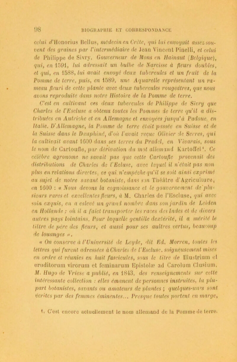 celui d’IIonorius Bellus, médecin en Crète, qui lui envoyait assezsou- vent des graines par l'intermédiaire de Jean Vincent Pinelli, et celui de Philippe (le Sivry, Gouverneur de Mons en Hainaut (Belgique), qui, en 1591, lui adressait un bulbe de Narcisse à fleurs doubles, et qui, en 1588, lui avait envoyé deuc tubercules et un fruit de lu Pomme de terre, puis, en 1589, une Aquarelle représentant un ra- meau fleuri de cette plante avec deux tubercules rougeâtres, que nous avons reproduite dans notre Histoire de la Pomme de terre. C'est en cultivant ce s deux tubercules de Philippe de Sivry que Charles de l'Escluse a obtenu toutes les Pommes de terre qu'il a dis- tribuées en Autriche et en Allemagne et envoyées jusqu'à Padoue. en Italie. D'Allemagne, la Pomme de terre était passée en Suisse et de la Suisse dans le Dauphiné, d'où l'avait reçue Olivier de Serres, qui la cultivait avant 1600 dans ses terres du Pradel, en Vivarais, sous le nom de Carloufle, pur dérivation du mol allemand KartofFcl*. Ce célèbre agronome ne savait pas que cette Carloufle provenait des distributions de Charles de l'Ecluse, avec lequel il n'était pas non plus en relations directes, ce qui n'empêche qu’il se soit ainsi exprimé au sujet de notre savant botaniste, dans sm Théâtre d’Agriculture, en 1600 : « Nous devons la cognoissance et le gouvernement de plu- sieurs rares et excellentes fleurs, à M. Charles de l’Escluse, qui avec soin exquis, en a eslcvé un grand nombre dans son jardin de Leiden en Hollande. : où il a faict transporter les races des Indes et de divers autres pays lointains. Pour laquelle gentille dextérité, il a mérité le liltrc de père des fleurs, et aussi pour scs aullrcs vertus, beaucoup de louanges ». « On conserve à l'Université de Le y de, dit Ed. Morrcn, louées 1rs lettres qui furent adressées àCharles de l'Escluse, soigneusement mises en ordre et réunies en huit fascicules, sous le litre de Ulustrium et eruditorum virorum et feminarum Epislolæ ad Carolum Clusium. M. Hugo de Vriese a publié, en 1843, des renseignements sur cette intéressante collection : elles émanent de personnes instruites, lu plu- part botanistes, savants ou amateurs de plantes ; quelques-unes sont écrites par des femmes éminentes... Presque toutes portent ni marge, 1. C'est encore actuellement le nom allemand de la Pomme de terre.