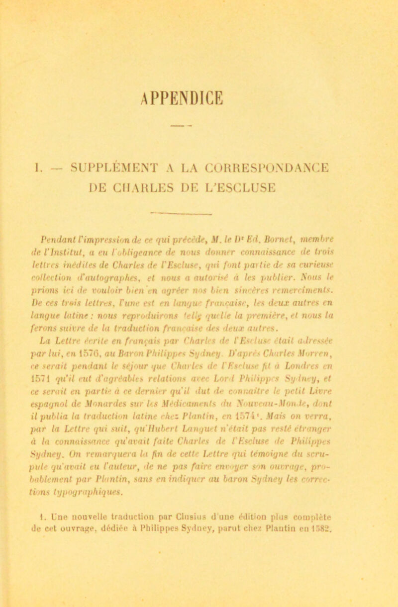 APPENDICE 1. — SUPPLÉMENT A LA CORRESPONDANCE DE CHARLES DE L’ESCLUSE Pendant l'impression de ce qui précède, il. le I)' E l. Bornet, membre de l'Institut, a eu l'obligeance de nous donner connaissance de trois lettres inédites de Charles de l'Etcluse, qui font partie de sa curieuse collection d'autographes, et nous a autorisé a les publier. Sous le prions ici de vouloir bien Yn agréer nos bien sincères remerciments. Ile ces trois lettres, l'une est en langue française, les deux autres en langue latine : nous reproduirons 'eliy quelle la première, et nous la ferons suivre de la traduction française des deux autres. La Lettre écrite en français par Charles de l'Esclusc était adressée par lui, en 157G, au Baron Philippe* Sydney D’après Charles Morren, ce serait pendant le séjour i/ue Charles de l’Etcluse fit a Londres en 1571 qu’il eut d'agréables relations arec Lor l Philippes Sydney, et ce serait en parti-’ à ce dernier qu'il dut d>- connaître le petit Livre espagnol de Monardes sur 1rs Médicaments du S ureau-Mou le, dont il publia la traduction latine chez Plantin, en 157 i1. Mais on verra, fiar la Lettre qui suit, qu Hubert Langu> t n était pas resté étranger■ à la connaissance qu’avait faite Charles de l'Escluse de P/ulippes Sydney. On remarquera la fin de cette Lettre qui témoigne du scru- pule qu'avait eu l'auteur, de ne pas faire envoyer sr>n ouvrage, pre>- bablement par Plantin, sans en indiquer nu baron Sydney les correc- tions typographiques. 1. Une nouvelle traduction par Clusius d une édition plus complète de cet ouvrage, dédiée à Philippe? Sydney, parut chez Plantin eu 1582.