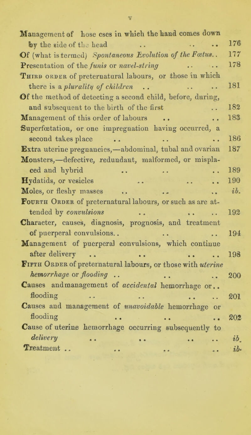 Management of hose cses in whieh the hand comes down fcy the side of the head .. •• • •176 Of (what istermcd) Spontaneous Evolution of the Foetus.. 177 Presentation of the funis or navel-string . . .. 178 Third order of preternatural labours, or those in which there is a plurality of children . . .. .. 181 Of the method of detecting a second child, before, during, and subsequent to the birth of the first .. 182 Management of this order of labours . . . . 183 Superfoetation, or one impregnation having occurred, a second takes place . . .. ..186 Extra uterine pregnancies,—abdominal, tubal and ovarian 187 Monsters,—defective, redundant, malformed, or mispla- ced and hybrid .. .. ..189 Hydatids, or vesicles .. .. . . 190 Moles, or fleshy masses ,. . - ,. ib. Fourth Order of preternatural labours, or such as are at- tended by convulsions . . . . 192 Character, causes, diagnosis, prognosis, and treatment of puerperal convulsions.. . . .. 194 Management of puerperal convulsions, which continue after delivery .. . . .. . . 198 Fifth Order of preternatural labours, or those with uterine hemorrhage or flooding .. . . .. 200 Causes andmanagement of accidental hemorrhage or.. flooding .. .. . . .. 201 Causes and management of unavoidable hemorrhage or flooding .. .. .. 202 Cause of uterine hemorrhage occurring subsequently to delivery .. , . .. ibm Treatment .. .. .. ib*