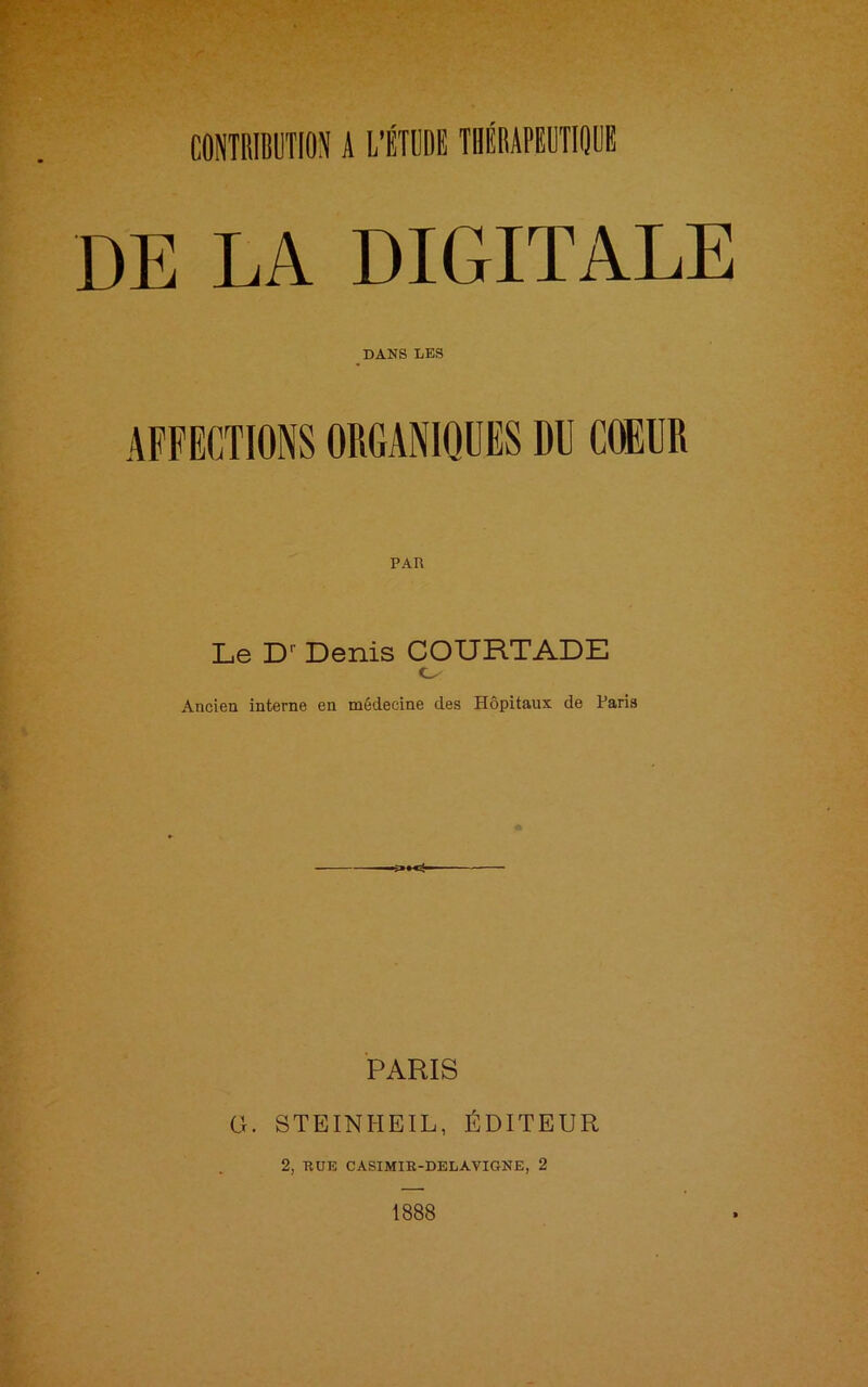 DE LA DIGITALE DANS LES AFFECTIONS ORGANIQUES DU COEUR PAR Le Dr Denis COURTADE O Ancien interne en médecine des Hôpitaux de Paris PARIS G. STEINHEIL, ÉDITEUR 2, RUE CASIMIE-DELAVIGNE, 2 1888