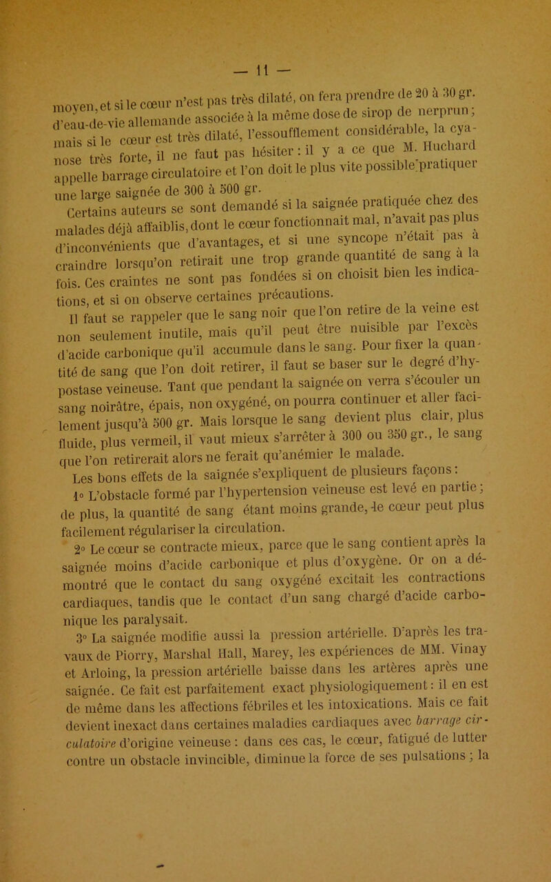 moyen,et .vssociée à la même dose de sirop de nerprun, mais si Te 'cœur est très dilaté, l’essoufflement considérable, la cya- forte P ne faut pas hésiter: il y a ce cpie M. Iluchau appdle MmgTcirc et l’on doit le plus vite possible'pratiqucr UnCerlainsSaiUeur s^se 'sont demandé si la saignée pratiquée chez des malades déjà affaiblis, dont le cœur fonctionnait mal, n avait pas p i d’inconvénients que d’avantages, et si une syncope n était pas a craindre lorsqu’on retirait une trop grande quantité de sang a c fois. Ces craintes ne sont pas fondées si on choisit bien les indica- tions, et si on observe certaines précautions. Il faut se rappeler que le sang noir que l’on retire de la veine est non seulement inutile, mais qu’il peut être nuisible par 1 excès d’acide carbonique qu’il accumule dans le sang. Pour fixer la qua - tité de sang que l’on doit retirer, il faut se baser sur le degre d hy- postase veineuse. Tant que pendant la saignée on verra s ecouler un sang noirâtre, épais, non oxygéné, on pourra continuer et allei uti- lement jusqu’à 500 gr. Mais lorsque le sang devient plus clair, plus fluide, plus vermeil,il vaut mieux s’arrêtera 300 ou 350gr., le sang que l’on retirerait alors ne ferait qu’anémier le malade. Les bons effets de la saignée s’expliquent de plusieurs façons : lo L’obstacle formé par l’hypertension veineuse est levé en partie; de plus, la quantité de sang étant moins grande, -le cœur peut plus facilement régulariser la circulation. Le cœur se contracte mieux, parce que le sang contient apres la saignée moins d’acide carbonique et plus d’oxygène. Or on a dé- montré que le contact du sang oxygéné excitait les contractions cardiaques, tandis que le contact d’un sang chargé d’acide carbo- nique les paralysait. 3° La saignée modifie aussi la pression artérielle. D après les tra- vaux de Piorry, Marshal Hall, Marey, les expériences de MM. Vinay et Arloing, la pression artérielle baisse dans les artères après une saignée. Ce fait est parfaitement exact physiologiquement: il en est de même dans les affections fébriles et les intoxications. Mais ce tait devient inexact dans certaines maladies cardiaques avec barrage cir- culatoire d’origine veineuse : dans ces cas, le cœur, fatigué de lutter contre un obstacle invincible, diminue la force de ses pulsations ; la