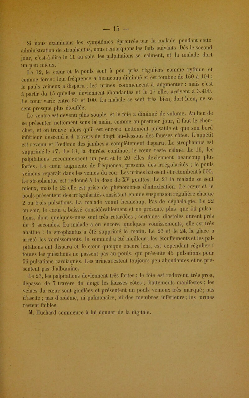 Si nous examinons les symptômes éprouvés par la malade pendant celte administration de strophantus, nous remarquons les faits suivants. Dès le second jour, c’est-à-dire le 11 au soir, les palpitations se calment, et la malade dort un peu mieux. Le 12, le cœur et le' pouls sont à peu près réguliers comme rythme et comme force; leur fréquence a beaucoup diminué et est tombée de 1(j0 a 104; le pouls veineux a disparu ; les' urines commencent a augmenter : mais c est à partir du 15 qu’elles deviennent abondantes et le 17 elles arrivent à 3,400. Le cœur varie entre 80 et 100. La malade se sent très bien, doit bien, ne se sent presque plus étouffée. Le ventre est devenu plus souple et le foie a diminué de volume. Au lieu de se présenter nettement sous la main, comme au premier jour, il faut le cher- cher, et on trouve alors qu’il est encore nettement pulsatile et que son bord inférieur descend à 4 travers de doigt au-dessous des fausses côtes. L appétit est revenu et l’œdème des jambes a complètement disparu. Le strophantus est supprimé le 17. Le 18, la diurèse continue, le cœur reste calme. Le 19, les palpitations recommencent un peu et le 20 elles deviennent beaucoup plus fortes. Le cœur augmente de fréquence, présente des irrégularités ; le pouls veineux reparaît dans les veines du cou. Les urines baissent et retombent a 500. Le strophantus est redonné à la dose de X\ gouttes. Le 21 la malade se sent mieux, mais le 22 elle est prise de phénomènes d intoxication. Le cœur et le pouls présentent des irrégularités consistant en une suspension régulière chaque 2 ou trois pulsations. La malade vomit beaucoup. Pas de céphalalgie. Le 22 au soir, le cœur a baissé considérablement et ne présente plus que 54 pulsa- tions, dont quelques-unes sont très retardées ; certaines diastoles durent près de 3 secondes. La malade a eu encore quelques vomissements, elle est très abattue : le strophantus a été supprimé le matin. Le 23 et le 24, la glace a arrêté les vomissements, le sommeil a été meilleur; les étouffements et les pal- pitations ont disparu et le cœur quoique encore lent, est cependant régulier : toutes les pulsations ne passent pas au pouls, qui présente 45 pulsations pour 5(1 pulsations cardiaques. Les urines restent toujours peu abondantes et ne pré- sentent pas d’albumine. Le 27, les palpitations deviennent très fortes ; le foie est redevenu très gros, dépasse de 7 travers de doigt les fausses côtes ; battements manifestes ; les veines du cœur sont gonflées et présentent un pouls veineux très marqué ; pas d’ascite ; pas d’œdème, ni pulmonaire, ni des membres inférieurs ; les urines restent faibles. M. lluchard commence à lui donner de la digitale.