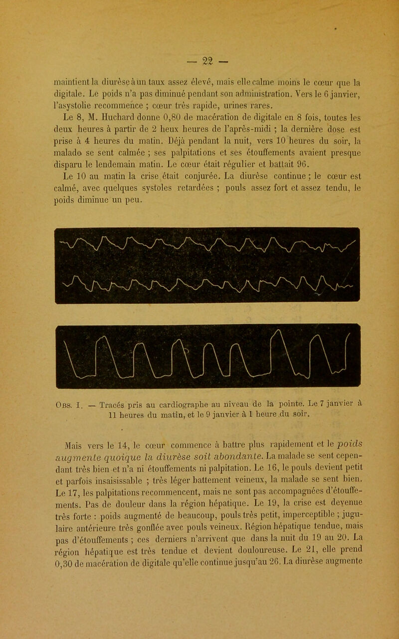 maintient la diurèspàun taux assez élevé, mais elle calme moins le cœur que la digitale. Le poids n’a pas diminué pendant son administration. Vers le 6 janvier, l’asystolie recommence ; cœur très rapide, urines rares. Le 8, M. Huchard donne 0,80 de macération de digitale en 8 fois, toutes les deux heures à partir de 2 lieux heures de l’après-midi ; la dernière dose est prise à 4 heures du matin. Déjà pendant la nuit, vers 10 heures du soir, la malado se sent calmée ; ses palpitations et ses étouffements avaient presque disparu le lendemain matin. Le cœur était régulier et battait 96. Le 10 au matin la crise était conjurée. La diurèse continue; le cœur est calmé, avec quelques systoles retardées ; pouls assez fort et assez tendu, le poids diminue un peu. Obs. I. — Tracés pris au cardiographe au Diveau de la pointe. Le 7 janvier à 11 heures du matin, et le 9 janvier à 1 heure du soir. Mais vers le 14, le cœur commence à battre plus rapidement et le poids augmente quoique la diurèse soit abondante. La malade se sent cepen- dant très bien et n’a ni étouffements ni palpitation. Le 16, le pouls devient petit et parfois insaisissable ; très léger battement veineux, la malade se sent bien. Le 17, les palpitations recommencent, mais ne sont pas accompagnées d’étouffe- ments. Pas de douleur dans la région hépatique. Le 19, la crise est deyenue très forte : poids augmenté de beaucoup, pouls très petit, imperceptible ; jugu- laire antérieure très gonflée avec pouls veineux. Pœgion hépatique tendue, mais pas d’étouffements ; ces derniers n’arrivent que dans la nuit du 19 au 20. La région hépatique est très tendue et devient douloureuse. Le 21, elle prend 0,30 de macération de digitale qu’elle continue jusqu’au 26. La diurèse augmente