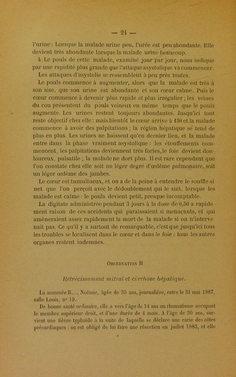 l’urine: Lorsque la malade urine peu, l’urée est peu abondante. Elle devient très abondante lorsque la malade urine beaucoup. 4. Le pouls de cette malade, examiné jour par jour, nous indique par une rapidité plus grande que l’attaque asystolique va commencer. Les attaques d’asystolie se ressemblent à peu près toutes. Le pouls commence ù augmenter, alors que la malade est très à son aise, que son urine est abondante et son cœur calme. Puis le cœur commence à devenir plus rapide et plus irrégulier; les veines du cou présentent du pouls veineux en même temps que le pouls augmente. Les urines restent toujours abondantes. Jusqu’ici tout reste objectif chez elle : mais bientôt le cœur arrive à ISO et la malade commence à avoir des palpitations; la région hépatique se'.tend de plus en plus. Les urines ne baissent qu’en dernier lieu, et la malade entre dans la phase vraiment asystolique : les étouffements com- mencent, les palpitations deviennent très fortes,le foie devient dou- loureux, pulsatile ; la malade ne dort plus. 11 est rare cependant que l’on constate chez elle soit un léger degré d’œdème pulmonaire, soit un léger œdème des jambes. Le cœur est tumultueux, et on a de la peine à entendre le souffle si net que l’on perçoit avec le dédoublement qui le suit, lorsque les malade est calme : le pouls devient petit, presque incomptable. La digitate administrée pendant 3 jours à la dose de 0,50 a rapide- ment raison de ces accidents qui paraissaient si menaçants, et qui amèneraient assez rapidement la mort de la malade si on n’interve nait pas. Ce qu’il y a surtout de remarquable, c’est que jusqu’ici tous les troubles se localisent dans le cœur et dans le foie : tous les autres organes restent indemnes. Observation II Rétrécissement mitral et cirrhose hépatique. La nommée B..., Noémie, âgée de 35 ans, journalière, entre le 31 mai 1887, salle Louis, n° 19. De bonne santé ordinaire, elle a vers l’âge de 14 ans un rhumatisme occupant le membre supérieur droit, et d’une durée de 4 mois. A l’àge de 30 ans, sur- vient une fièvre typhoïde à la suite de laquelle se déclare une carie des côtes précardiaques : on est obligé de lui faire uuc résection en juillet 1883, et elle