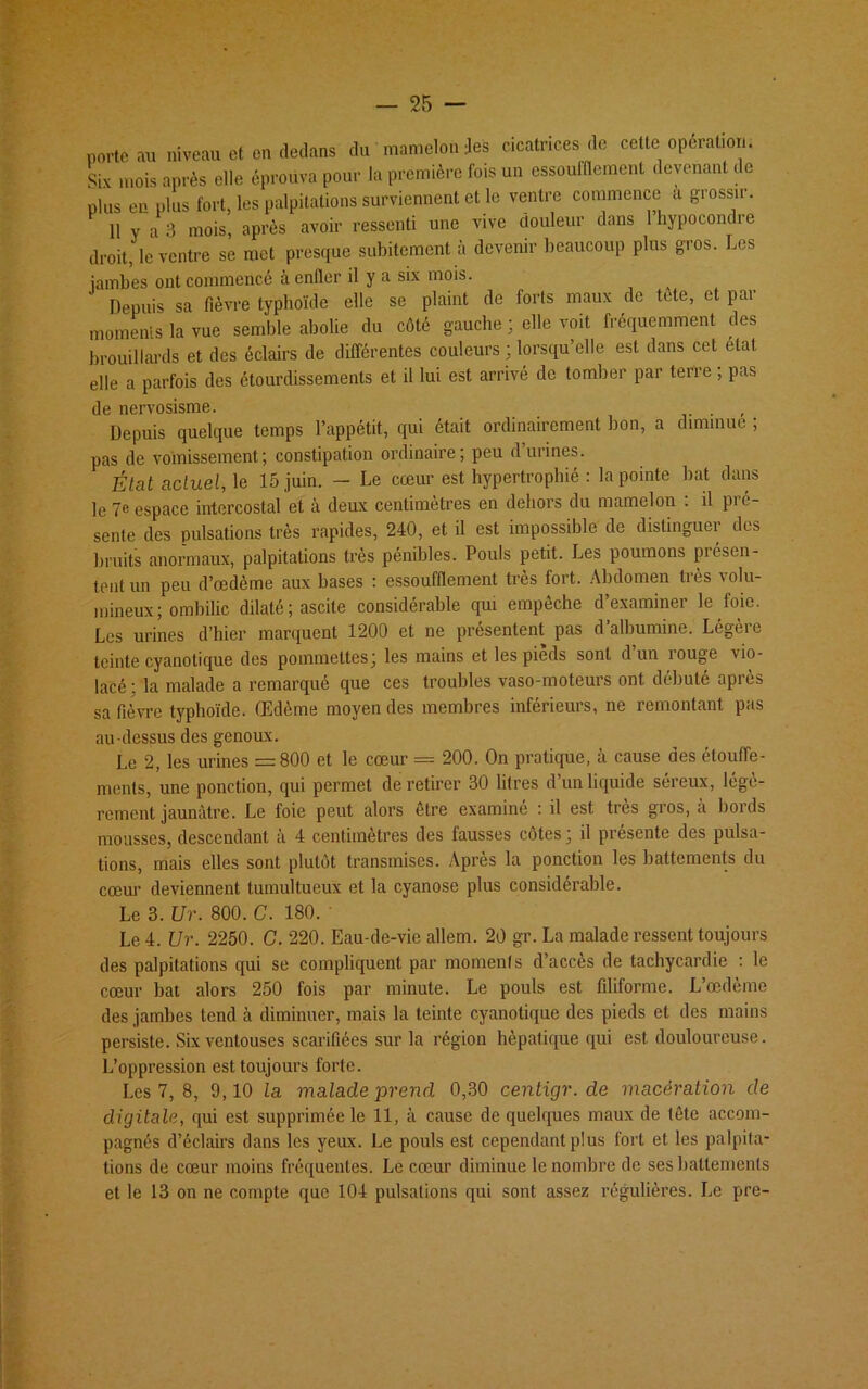 porte au niveau et en dedans du mamelon Jes cicatrices de cette opération. Six mois après elle éprouva pour la première fois un essoufflement devenant de plus en plus fort, les palpitations surviennent et le ventre commence a grossir. H y a 3 mois, après avoir ressenti une vive douleur dans 1 hypocondre droit, le ventre se met presque subitement à devenir beaucoup plus gros. Les ïambes ont commencé à enfler il y a six mois. Depuis sa fièvre typhoïde elle se plaint de forts maux de tète, et par moments la vue semble abolie du côté gauche ; elle voit fréquemment des brouillards et des éclairs de différentes couleurs ; lorsqu’elle est dans cet état elle a parfois des étourdissements et il lui est arrivé de tomber par terre , pas de nervosisme. ... Depuis quelque temps l’appétit, qui était ordinairement bon, a diminue , pas de vomissement; constipation ordinaire; peu d’urines. État actuel, le 15 juin. — Le cœur est hypertrophié : la pointe bat dans le 7e espace intercostal et à deux centimètres en dehors du mamelon : il pré- sente des pulsations très rapides, 240, et il est impossible de distinguer des bruits anormaux, palpitations très pénibles. Pouls petit. Les poumons présen- tent un peu d’œdème aux bases : essoufflement très fort. Abdomen très volu- mineux; ombilic dilaté ; ascite considérable qui empêche d’examiner le foie. Les urines d’hier marquent 1200 et ne présentent pas d albumine. Légère teinte cyanotique des pommettes; les mains et les pieds sont d un îouge vio- lacé : la malade a remarqué que ces troubles vaso-moteurs ont débuté après sa fièvre typhoïde. Œdème moyen des membres inferieurs, ne remontant pas au-dessus des genoux. Le 2, les urines =800 et le cœur = 200. On pratique, à cause des étouffe- ments, une ponction, qui permet de retirer 30 litres d’un liquide séreux, légè- rement jaunâtre. Le foie peut alors être examiné : il est très gros, à bords mousses, descendant à 4 centimètres des fausses côtes; il présente des pulsa- tions, mais elles sont plutôt transmises. Après la ponction les battements du cœur deviennent tumultueux et la cyanose plus considérable. Le 3. Ur. 800. C. 180. ' Le 4. Ur. 2250. G. 220. Eau-de-vie aliéna. 20 gr. La malade ressent toujours des palpitations qui se compliquent par moments d’accès de tachycardie : le cœur bat alors 250 fois par minute. Le pouls est filiforme. L’œdème des jambes tend à diminuer, mais la teinte cyanotique des pieds et des mains persiste. Six ventouses scarifiées sur la région hépatique qui est douloureuse. L’oppression est toujours forte. Les 7, 8, 9,10 la malade prend 0,30 centigr.de macération de digitale, qui est supprimée le 11, à cause de quelques maux de tête accom- pagnés d’éclairs dans les yeux. Le pouls est cependant plus fort et les palpita- tions de cœur moins fréquentes. Le cœur diminue le nombre de ses battements et le 13 on ne compte que 104 pulsations qui sont assez régulières. Le pre-