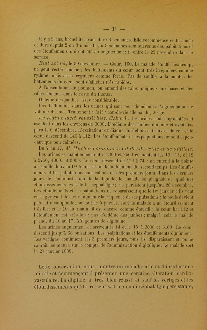 — 31 — Il y a 2 ans, bronchite ayant duré 3 semaines. Elle recommence cette année et dure depuis 2 ou 3 mois. Il y a 3 semaines sont survenus des palpitations et des étouffements qui ont été en augmentant; il entre le 29 novembre dans le service. Etat actuel, le 30novembre. — Cœur, 160. Le malade étouffe beaucoup, ne peut rester couché ; les battements du cœur sont très irréguliers comme rythme, mais assez réguliers comme force. Pas de souffle à la pointe : les battements du cœur sont d’ailleurs très rapides. A l’auscultation du poumon, on entend des râles muqueux aux bases et des râles sibilants dans le reste du thorax. Œdème des jambes assez considérable. Pas d’albumine dans les urines qui sont peu abondantes. Augmentation de volume du foie. Traitement : lait ; eau-de-vie allemande, 20 gr. Le régime lacté réussit bien d'abord. : les urines sont augmentées et oscillent dans les environs de 3000. L’œdème des jambes diminue et avait dis- paru le 6 décembre. L’excitation cardiaque du début se trouve calmée, et le cœur descend de 140 à 112. Les étouffements et les palpitations ne sont cepen- dant que peu calmées. Du 7 au 17, M. Huchard ordonne 3 pilules de scille et de digitale. Les urines se maintiennent entre 2000 et 2500 et montent les 10, 11, et 12 a 2750, 4000, et 3000. Le cœur descend de 112 à 74 : on entend à la pointe un souffle doux au 1er temps et un dédoublement du second temps. Les étouffe- ments et les palpitations sont calmés dès les premiers jours. Dans les derniers jours de l’administration de la digitale, le malade se plaignait de quelques étourdissements avec de la céphalalgie; ils persistent jusqu’au 26 décembre. Les élouffements et les palpitations ne reparaissent que le 1er janvier : ils vont en s’aggravant; le cœur augmente la fréquence de scs pulsations ; le pouls devient petit et incomplable, surtout le 5 janvier. Le 9 le malade a un étourdissement très fort et le 10 au matin, il est encore comme étourdi ; le cœur bal 112 et l’étouffement est très fort ; pas d’œdème des jambes; malgré cela le malade prend, du 10 au 17, XX gouttes de digitaline. Les urines augmentent et arrivent le 14 et le 15 à 3000 et 3100. Le cœur descend jusqu’à 68 pulsations. Les palpitations et les étouffements diminuent. Les vertiges continuent les 3 premiers jours, puis ils disparaissent et on ne saurait les mettre sur le compte de l’administration digitalique. Le malade sort le 27 janvier 1888. Cette observation nous montre un malade atteint d'insuffisance mitrale et commençant à présenter une certaine altération cardio- vasculaire. La digitale a très bien réussi et sauf les vertiges et les étourdissements qu’il a ressentis, il n’a eu ni céphalalgie persistante,