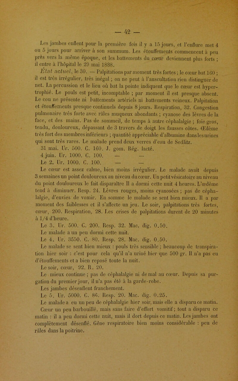 Les jambes enflent pour la première fois il y a 15 jours, et l’enflure met 4 ou 5 jours pour arriver à son summum. Les étouffements commencent à peu près vers la même époque, et les battements du cœur deviennent plus forts ; il entre à l’hôpital le 29 mai 1888. Etat actuel, le 30. — Palpitations par moment très fortes; le cœur bat 1G0 ; il est très irrégulier, très inégal ; on ne peut à l’auscultation rien distinguer de net. La percussion et le lieu où bat la pointe indiquent que le cœur est hyper- trophié. Le pouls est petit, incomptable ; par moment il est presque absent. Le cou ne présente ni battements artériels ni battements veineux. Palpitation et étouffements presque continuels depuis 8 jours. Respiration, 32. Congestion pulmonaire très forte avec râles muqueux abondants ; cyanose des lèvres de la face, et des mains. Pas de sommeil, de temps à autre céphalalgie ; foie gros, tendu, douloureux, dépassant de 3 travers de doigt les fausses côtes. Œdème très fort des membres inférieurs ; quantité appréciable d’albumine dans les urines qui sont très rares. Le malade prend deux verres d’eau de Sedlitz. 31 mai. Ur. 500. C. 160. J. gom. Rég. lacté. 4 juin. Ur. 1000. C. 100. — — Le 2. Ur. 1000. C. 100. — — Le cœur est assez calme, bien moins irrégulier. Le malade avait depuis 3 semaines un point douloureux au niveau du cœur. Un petit vésicatoire au niveau du point douloureux le fait disparaître 11 a dormi cette nuit 4 heures. L’œdème tend à diminuer. Resp. 24. Lèvres rouges, moins cyanosées ; pas de cépha- lalgie, d’envies de vomir. En somme le malade se sent bien mieux. Il a par moment des faiblesses et il s’affecte un jeu. Le soir, palpitations très fortes, cœur, 200. Respiration, 28. I.es crises de palpitations durent de 20 minutes à 1/4 d’heure. Le 3. Ur. 500. C. 200. Resp. 32. Mac. dig. 0.50. Le malade a un peu dormi cette nuit. Le 4. Ur. 3550. C. 80. Resp. 28. Mac. dig. 0.50. Le malade se sent bien mieux : pouls très sensible ; beaucoup de transpira- tion hier soir : c’est pour cela qu’il n’a uriné hier que 500 gr. 11 n’a pas eu d’étouffements et a bien reposé toute la nuit. Le soir, cœur, 92. R. 20. Le mieux continue ; pas de céphalalgie ni de mal au cœur. Depuis sa pur- gation du premier jour, il n’a pas été à la garde-robe. Les jambes désenflent franchement. Le 5. Ur. 5000. C. 86. Resp. 20. Mac. dig. 0.25. Le malade a eu un peu de céphalalgie hier soir, mais elle a disparu ce matin. Cœur un peu barbouillé, mais sans faire d’effort, vomitif; tout a disparu ce matin : il a peu dormi cette nuit, mais il dort depuis ce matin. Les jambes ont complètement désenflé. Gêne respiratoire bien moins considérable : peu de râles dans la poitrine.