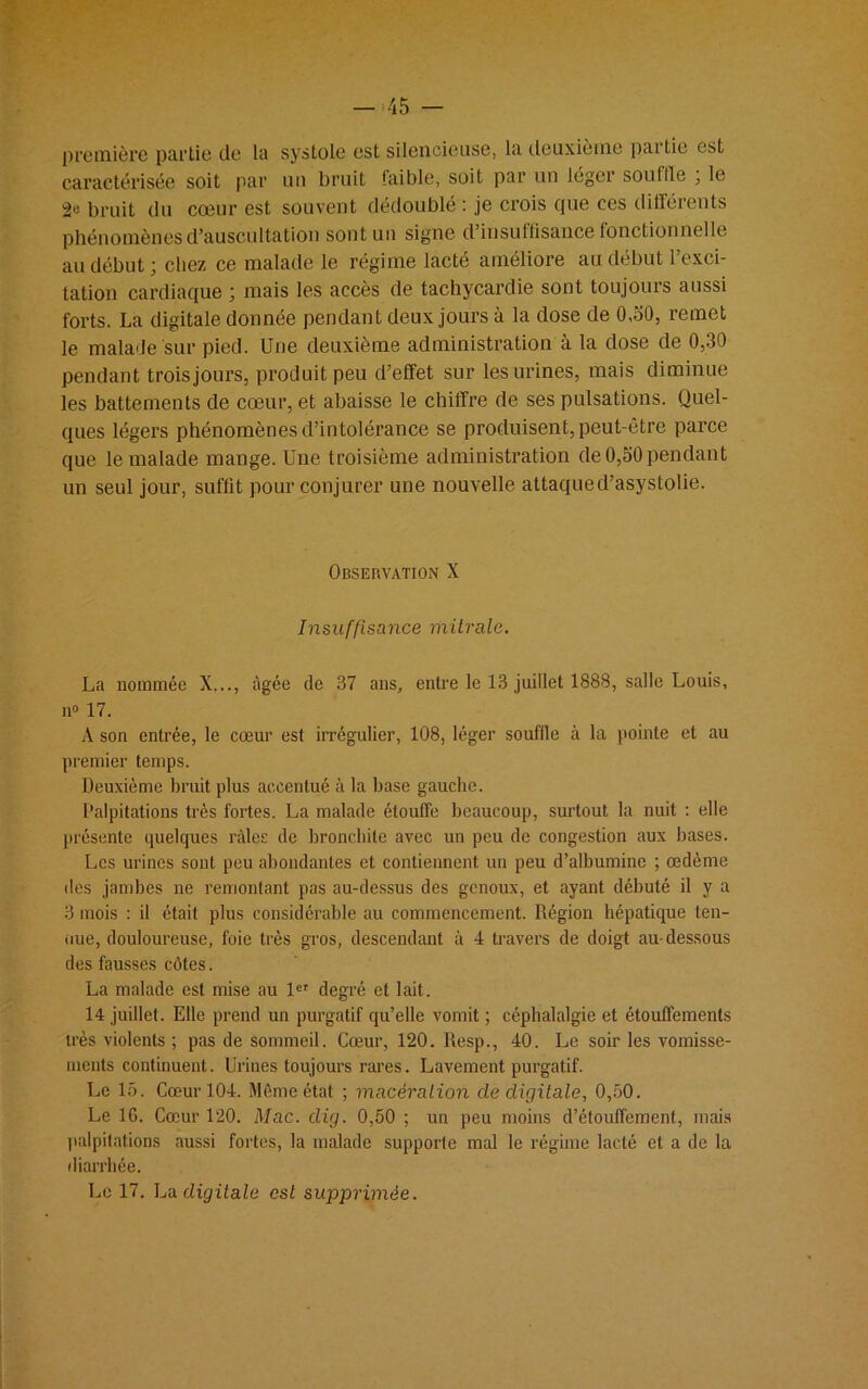 première partie de la systole est silencieuse, la deuxieme partie est caractérisée soit par un bruit laiblc, soit par un léger souille , le bruit du cœur est souvent dédoublé : je crois que ces différents phénomènes d’auscultation sont un signe d’insuffisance fonctionnelle au début ; chez ce malade le régime lacté améliore au début l’exci- tation cardiaque ; mais les accès de tachycardie sont toujours aussi forts. La digitale donnée pendant deux jours à la dose de 0,30, remet le malade sur pied. Une deuxième administration à la dose de 0,30 pendant trois jours, produit peu d’effet sur les urines, mais diminue les battements de cœur, et abaisse le chiffre de ses pulsations. Quel- ques légers phénomènes d’intolérance se produisent, peut-être parce que le malade mange. Une troisième administration de 0,50 pendant un seul jour, suffit pour conjurer une nouvelle attaqued’asystolie. Observation X Insuffisance mitrale. La nommée X..., figée de 37 ans, entre le 13 juillet 1888, salle Louis, n° 17. A son entrée, le cœur est irrégulier, 108, léger souffle à la pointe et au premier temps. Deuxième bruit plus accentué à la base gauche. Palpitations très fortes. La malade étouffe beaucoup, surtout la nuit : elle présente quelques râles de bronchite avec un peu de congestion aux bases. Les urines sont peu abondantes et contiennent un peu d’albumine ; œdème des jambes ne remontant pas au-dessus des genoux, et ayant débuté il y a 3 mois : il était plus considérable au commencement. Région hépatique ten- due, douloureuse, foie très gros, descendant à 4 travers de doigt au-dessous des fausses côtes. La malade est mise au 1er degré et lait. 14 juillet. Elle prend un purgatif qu’elle vomit ; céphalalgie et étouffements très violents ; pas de sommeil. Cœur, 120. Resp., 40. Le soir les vomisse- ments continuent. Urines toujours rares. Lavement purgatif. Le 15. Cœur 104. Même état ; macération de digitale, 0,50. Le 16. Cœur 120. Mac. dig. 0,50 ; un peu moins d’élouffemenl, mais palpitations aussi fortes, la malade supporte mal le régime lacté et a de la diarrhée.