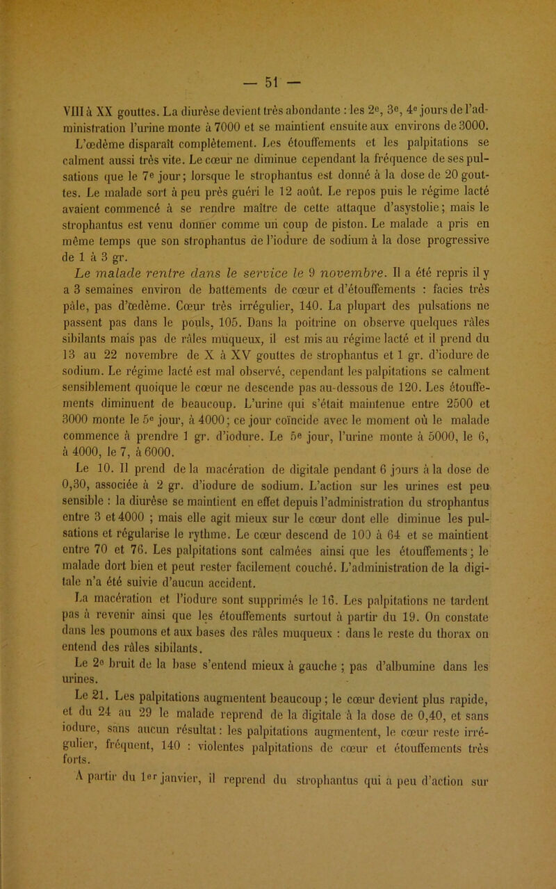 VIII à XX gouttes. La diurèse devient très abondante : les 2e, 3e, 4° jours de l’ad- ministration l’urine monte à 7000 et se maintient ensuite aux environs de 3000. L’œdème disparaît complètement. Les étouffements et les palpitations se calment aussi très vite. Le cœur ne diminue cependant la fréquence de ses pul- sations que le 7e jour; lorsque le strophantus est donné à la dose de 20 gout- tes. Le malade sort à peu près guéri le 12 août. Le repos puis le régime lacté avaient commencé à se rendre maître de cette attaque d’asystolie ; mais le strophantus est venu donner comme un coup de piston. Le malade a pris en même temps que son strophantus de l’iodure de sodium à la dose progressive de 1 à 3 gr. Le malade rentre dans le service le 9 novembre. 11 a été repris il y a 3 semaines environ de battements de cœur et d’étouffements : faciès très pâle, pas d’œdème. Cœur très irrégulier, 140. La plupart des pulsations ne passent pas dans le pouls, 105. Dans la poitrine on observe quelques râles sibilants mais pas de râles muqueux, il est mis au régime lacté et il prend du 13 au 22 novembre de X à XV gouttes de strophantus et 1 gr. d’iodure de sodium. Le régime lacté est mal observé, cependant les palpitations se calment sensiblement quoique le cœur ne descende pas au-dessous de 120. Les étouffe- ments diminuent de beaucoup. L’urine qui s’était maintenue entre 2500 et 3000 monte le 5e jour, à 4000 ; ce jour coïncide avec le moment où le malade commence à prendre 1 gr. d’iodure. Le 5e jour, l’urine monte à 5000, le 6, à 4000, le 7, 5 6000. Le 10. Il prend delà macération de digitale pendant 6 jours à la dose de 0,30, associée à 2 gr. d’iodure de sodium. L’action sur les urines est peu sensible : la diurèse se maintient en effet depuis l’administration du strophantus entre 3 et 4000 ; mais elle agit mieux sur le cœur dont elle diminue les pul- sations et régularise le rythme. Le cœur descend de 100 à 64 et se maintient entre 70 et 76. Les palpitations sont calmées ainsi que les étouffements; le malade dort bien et peut rester facilement couché. L’administration de la digi- tale n’a été suivie d’aucun accident. La macération et l’iodure sont supprimés le 16. Les palpitations ne tardent pas a revenir ainsi que les étouffements surtout à partir du 19. On constate dans les poumons et aux bases des râles muqueux : dans le reste du thorax on entend des râles sibilants. Le 2<> bruit de la base s’entend mieux à gauche ; pas d’albumine dans les urines. Le 21. Les palpitations augmentent beaucoup; le cœur devient plus rapide, et du 24 au 29 le malade reprend de la digitale à la dose de 0,40, et sans iodure, sans aucun résultat : les palpitations augmentent, le cœur reste irré- gulier, fréquent, 140 : violentes palpitations de cœur et étouffements très forts. A partir du 1er janvier, il reprend du strophantus qui a peu d’action sur