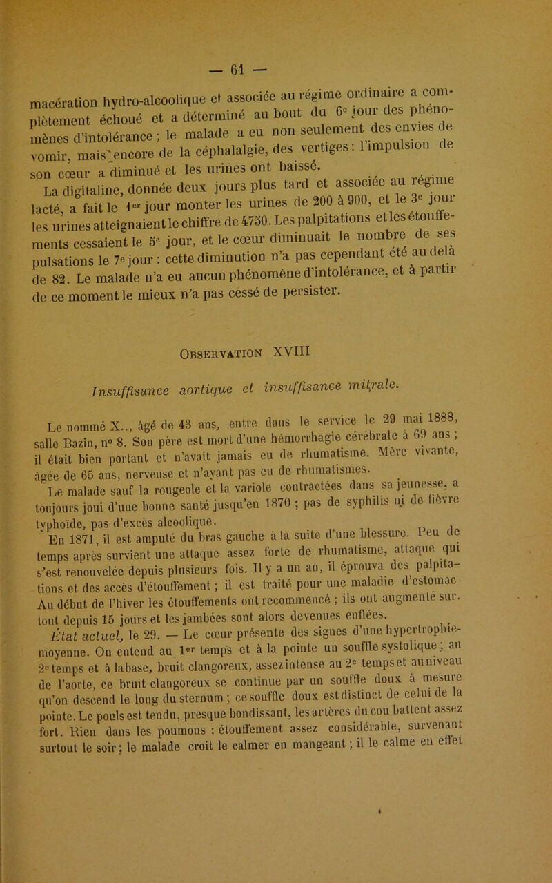 macération hydro-alcoolique et associée au régime ordinaire a com- “,,t écLé et a déterminé au bout du ^ou^es phéno- mènes d'intolérance ; le malade a eu non sou emen des e vies de vomir, mais-encore de la céphalalgie, des vertiges. 1 impulsion son cœur a diminué et les urines ont baisse. La digitaline, donnée deux jours plus tard et associée au régime lacté, a fait le I” jour monter les urines de 200 a 900, et e '■ joui les urines atteignaient le chiffre de 4730. Les palpitations elles étouffé- ments cessaient le 5e jour, et le cœur diminuait le nombre de ses pulsations le 7» jour : cette diminution n’a pas cependant ete au delà de 82. Le malade n’a eu aucun phénomène d’intolerance, et a paitu de ce moment le mieux n’a pas cessé de persister. Observation XVIII Insuffisance aortique et insuffisance mitrale. Le nommé X... âgé de 43 ans, entre dans le service le 29 mai 1888, salle Bazin, n° 8. Son père est mort d’une hémorrhagie cerebrale a 69 ans , il était bien portant et n’avait jamais eu de rhumatisme. Mère vivan c, âgée de 65 ans, nerveuse et n’ayant pas eu de rhumatismes. °Le malade sauf la rougeole et la variole contractées dans sa jeunesse, a toujours joui d’une bonne santé jusqu’en 1870 ; pas de syphilis ni de fièvre typhoïde, pas d’excès alcoolique. En 1871 il est amputé du bras gauche à la suite d’une blessure. Peu t e temps après survient une attaque assez forte de rhumatisme, attaque qui s’est renouvelée depuis plusieurs fois. Il y a un an, il éprouva des palpita lions et des accès d’étouffement ; il est traité pour une maladie d estomac Au début de l’hiver les étouffements ont recommencé ; ils ont augmente sur. tout depuis 15 jours et lesjambées sont alors devenues enflées. État actuel, le 29. — Le cœur présente des signes d’une bypertroplne- moyenne. On entend au temps et à la pointe un souffle systolique; au 2e temps et àlabase, bruit clangoreux, assezintense au 2« temps et au niveau de l’aorte, ce bruit clangoreux se continue par un souffle doux a mesure qu’on descend le long du sternum; cesouffle doux estdistinct de celui de la pointe. Le pouls est tendu, presque bondissant, les artères du cou battent assez fort. Bien dans les poumons : étouffement assez considérable, survenant surtout le soir; le malade croit le calmer en mangeant ; il le calme en effet