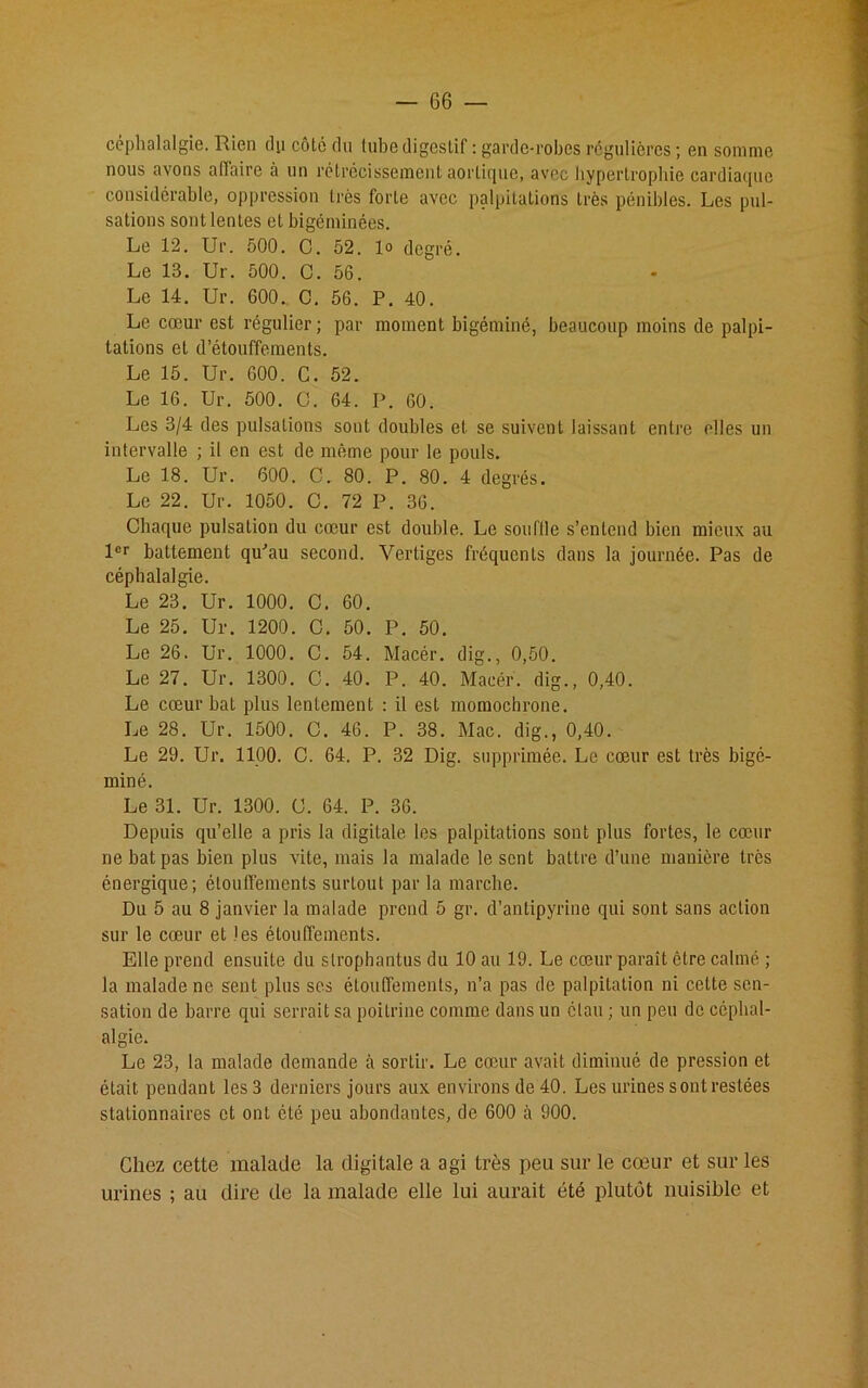 céphalalgie. Rien dp côlé du tube digestif : garde-robes régulières ; en somme nous avons affaire à un rétrécissement aortique, avec hypertrophie cardiaque considérable, oppression très forte avec palpitations très pénibles. Les pul- sations sont lentes et bigéminées. Le 12. Ur. 500. C. 52. 1° degré. Le 13. Ur. 500. C. 56. Le 14. Ur. 600. C. 56. P. 40. Le cœur est régulier; par moment bigéminé, beaucoup moins de palpi- tations et d’étouffements. Le 15. Ur. 600. C. 52. Le 16. Ur. 500. O. 64. P. 60. Les 3/4 des pulsations sont doubles et se suivent laissant entre elles un intervalle ; il en est de même pour le pouls. Le 18. Ur. 600. C. 80. P. 80. 4 degrés. Le 22. Ur. 1050. C. 72 P. 36. Chaque pulsation du cœur est double. Le souftle s’entend bien mieux au 1er battement qu'au second. Vertiges fréquents dans la journée. Pas de céphalalgie. Le 23. Ur. 1000. C. 60. Le 25. Ur. 1200. C. 50. P. 50. Le 26. Ur. 1000. C. 54. Macér. dig., 0,50. Le 27. Ur. 1300. C. 40. P. 40. Macér. dig., 0,40. Le cœur bat plus lentement : il est momochrone. Le 28. Ur. 1500. O. 46. P. 38. Mac. dig., 0,40. Le 29. Ur. 1100. C. 64. P. 32 Dig. supprimée. Le cœur est très bigé- miné. Le 31. Ur. 1300. C. 64. P. 36. Depuis qu’elle a pris la digitale les palpitations sont plus fortes, le cœur ne bat pas bien plus vite, mais la malade le sent battre d’une manière très énergique; étouffements surtout par la marche. Du 5 au 8 janvier la malade prend 5 gr. d’antipyrine qui sont sans action sur le cœur et les étouffements. Elle prend ensuite du strophantus du 10 au 19. Le cœur paraît être calmé ; la malade ne sent plus scs étouffements, n’a pas de palpitation ni cette sen- sation de barre qui serrait sa poitrine comme dans un étau ; un peu de céphal- algie. Le 23, la malade demande à sortir. Le cœur avait diminué de pression et était pendant les 3 derniers jours aux environs de 40. Les urines s ont restées stationnaires et ont été peu abondantes, de 600 à 900. Chez cette malade la digitale a agi très peu sur le cœur et sur les urines ; au dire de la malade elle lui aurait été plutôt nuisible et