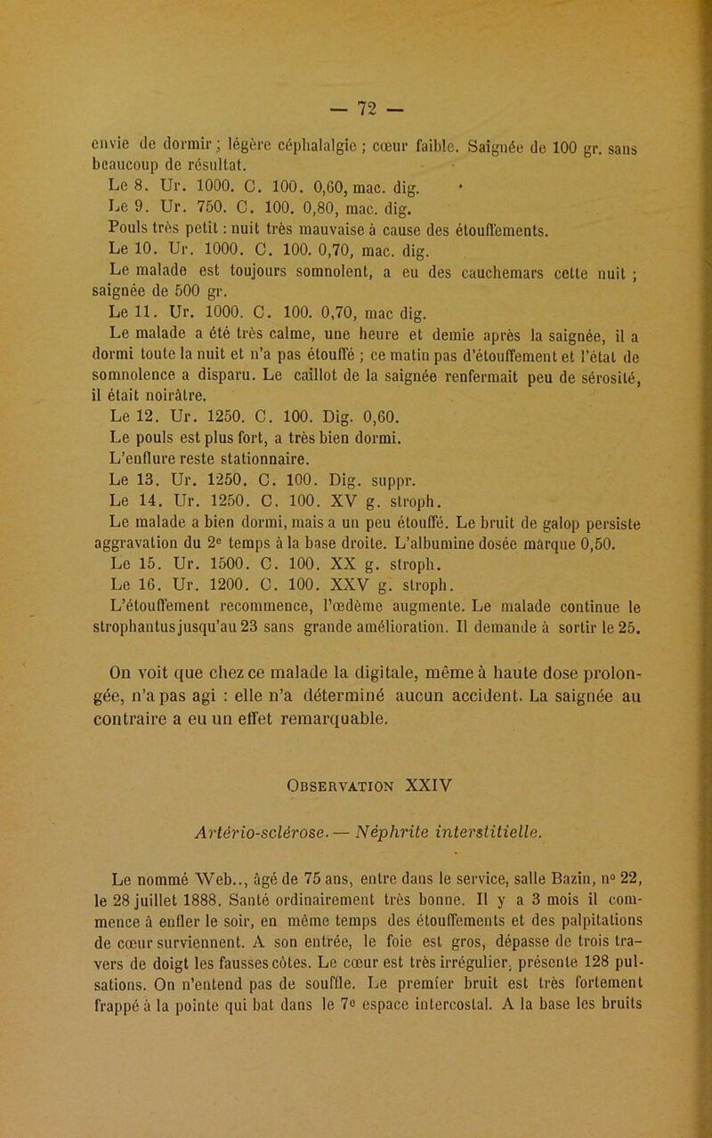 envie de dormir; légère céphalalgie ; cœur faible. Saignée de 100 gr. sans beaucoup de résultat. Le 8. Ur. 1000. C. 100. 0,60, mac. dig. Le 9. Ur. 750. C. 100. 0,80, mac. dig. Pouls très petit : nuit très mauvaise à cause des étouffements. Le 10. Ur. 1000. C. 100. 0,70, mac. dig. Le malade est toujours somnolent, a eu des cauchemars cette nuit ; saignée de 500 gr. Le 11. Ur. 1000. C. 100. 0,70, mac dig. Le malade a été très calme, une heure et demie après la saignée, il a dormi toute la nuit et n’a pas étouffé ; ce matin pas d’étouffement et l'étal de somnolence a disparu. Le caillot de la saignée renfermait peu de sérosité, il était noirâtre. Le 12. Ur. 1250. C. 100. Dig. 0,60. Le pouls est plus fort, a très bien dormi. L’enflure reste stationnaire. Le 13. Ur. 1250. C. 100. Dig. suppr. Le 14. Ur. 1250. C. 100. XV g. stroph. Le malade a bien dormi, mais a un peu étouffé. Le bruit de galop persiste aggravation du 2e temps à la base droite. L’albumine dosée marque 0,50. Le 15. Ur. 1500. C. 100. XX g. stroph. Le 16. Ur. 1200. C. 100. XXV g. stroph. L’étouffement recommence, l’œdème augmente. Le malade continue le strophantus jusqu’au 23 sans grande amélioration. Il demande à sortir le 25. On voit que chez ce malade la digitale, même à haute dose prolon- gée, n’a pas agi : elle n’a déterminé aucun accident. La saignée au contraire a eu un effet remarquable. Observation XXIV Artériosclérose.— Néphrite interstitielle. Le nommé Web.., âgé de 75 ans, entre dans le service, salle Bazin, n° 22, le 28 juillet 1888. Santé ordinairement très bonne. Il y a 3 mois il com- mence à enfler le soir, en même temps des étouffements et des palpitations de cœur surviennent. A son entrée, le foie est gros, dépasse de trois tra- vers de doigt les fausses côtes. Le cœur est très irrégulier, présente 128 pul- sations. On n’entend pas de souffle. Le premier bruit est très fortement frappé à la pointe qui bat dans le 7o espace intercostal. A la base les bruits