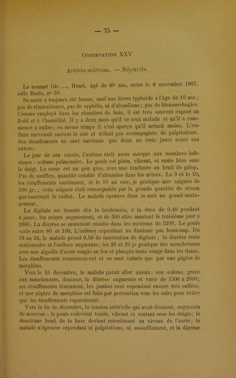 Observation XXV Artériosclérose. — Néphrite. Le nommé Gir..., Henri, âgé de 40 ans, entre le 8 novembre 1887, salle Bazin, n° 30. Sa santé a toujours été bonne, sauf une fièvre typhoïde à l’âge de 10 ans ; pas de rhumatismes, pas de syphilis, ni d’alcoolisme; pas de blennonhagies. Comme emplové dans les chantiers de bois, il est très souvent exposé au froid et à l’humidité. Il y a deux mois qu’il se sent malade et qu’il a com- mencé à enfler; en même temps il s’est aperçu qu’il urinait moins. L en- flure survenait surtout le soir et n’était pas accompagnée de palpitations. Ses étouffements ne sont survenus que deux ou trois jours avant son entrée. Le jour de son entrée, l’œdème était assez marqué aux membres infé- rieurs : œdème pulmonaire. Le pouls est plein, vibrant, et roule bien sous le doigt. Le cœur est un peu gros, avec une tendance au bruit de galop. Pas de souffles, quantité notable d’albumine dans les urines. Le 9 et le 10, les étouffements continuent, et le 10 au soir, je pratique une saignée de 500 gr. ; cette saignée élait remarquable par la grande quantité de sérum que contenait le caillot. Le malade éprouve dans la nuit un grand soula- gement. La digitale est donnée dès le lendemain, à la dose de 0,40 pendant 4 jours; les urines augmentent, et de 500 elles montent le troisième jour à 2000. La diurèse se maintient ensuite dans les environs de 1200. Le pouls varie entre 80 et 100. L’œdème cependant ne diminue pas beaucoup. Du 19 au 24, le malade prend 0,50 de macération de digitate ; la diurèse reste stationnaire et l’enflure augmente; les 28 et 29 je pratique des mouchetures avec une aiguille d’acier rougie au feu et plongée toute rouge dans les tissus. Les étouffements recommencent et ne sont calmés que par une piqûre de morphine. Vers le 15 décembre, le malade paraît aller mieux ; son œdème, grâce aux mouchetures, diminue, la diurèse augmente et varie de 1500 à 2000; ses étouffements diminuent, les jambes sont cependant encore très enflées, et une piqûre de morphine est faite par précaution tous les soirs pour éviter que les étouffements reparaissent. Vers la fin de décembre, la tension artérielle qui avait diminué, augmente de nouveau : le pouls redevient tendu, vibrant et roulant sous les doigts; le deuxième bruit de la base devient retentissant au niveau de l’aorte; le malade n’éprouve cependant ni palpitations, ni essoufflement, et la diurèse