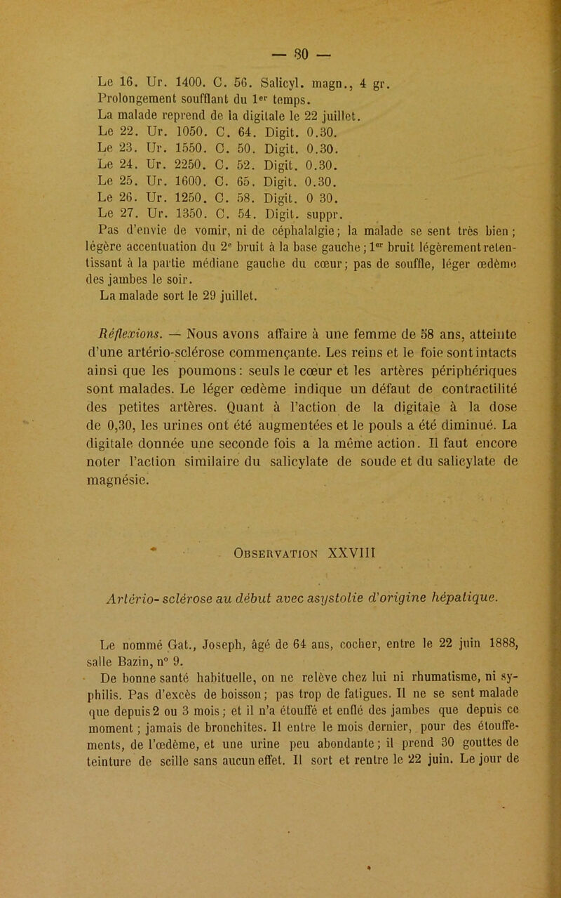 Prolongement soufflant dn 1er temps. La malade reprend de la digitale le 22 juillet. Le 22. Ur. 1050. C. 64. Digit. 0.50. Le 23. Ur. 1550. C. 50. Digit. 0.30. Le 24. Ur. 2250. C. 52. Digit. 0.30. Le 25. Ur. 1600. C. 65. Digit. 0.30. Le 26. Ur. 1250. C. 58. Digit. 0 30. Le 27. Ur. 1350. C. 54. Digit. suppr. Pas d’envie de vomir, ni de céphalalgie; la malade se sent très bien; légère accentuation du 2e bruit à la base gauche; 1er bruit légèrement reten- tissant à la partie médiane gauche du cœur; pas de souffle, léger œdème des jambes le soir. La malade sort le 29 juillet. Réflexions. — Nous avons affaire à une femme de 58 ans, atteinte d’une artério-sclérose commençante. Les reins et le foie sont intacts ainsi que les poumons : seuls le cœur et les artères périphériques sont malades. Le léger œdème indique un défaut de contractilité des petites artères. Quant à l’action de la digitale à la dose de 0,30, les urines ont été augmentées et le pouls a été diminué. La digitale donnée une seconde fois a la même action. Il faut encore noter l’aclion similaire du salicylate de soude et du salicylate de magnésie. Observation XXVIII Artério- sclérose au début avec asystolie d'origine hépatique. Le nommé Gat., Joseph, âgé de 64 ans, cocher, entre le 22 juin 1888, salle Bazin, n° 9. De bonne santé habituelle, on ne relève chez lui ni rhumatisme, ni sy- philis. Pas d’excès de boisson; pas trop de fatigues. Il ne se sent malade que depuis2 ou 3 mois; et il n’a étouffé et enflé des jambes que depuis ce moment ; jamais de bronchites. Il entre le mois dernier, pour des étouffe- ments, de l’œdème, et une urine peu abondante; il prend 30 gouttes de teinture de scille sans aucun effet. Il sort et rentre le 22 juin. Le jour de