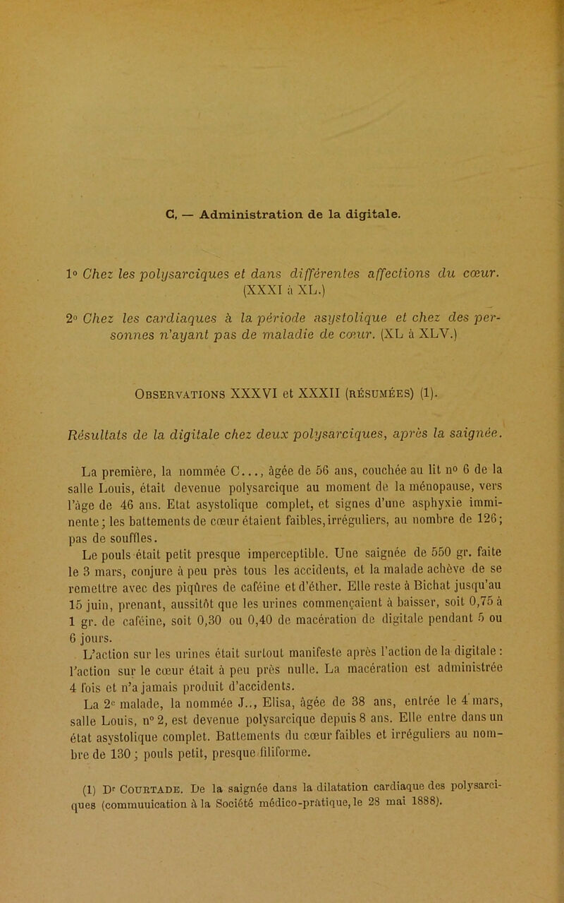 G, — Administration de la digitale. 1° Chez les polysarciques et dans différentes affections du cœur. (XXXI à XL.) 2° Chez les cardiaques h la période asystolique et chez des per- sonnes n'ayant pas de maladie de cœur. (XL à XLV.) Observations XXXVI et XXXII (résumées) (1). Résultats de la digitale chez deux polysarciques, après la saignée. La première, la nommée C..âgée de 56 ans, couchée au lit n° 6 de la salle Louis, était devenue polysarcique au moment de la ménopause, vers l’âge de 46 ans. Etat asystolique complet, et signes d’une asphyxie immi- nente; les battements de cœur étaient faibles,irréguliers, au nombre de 126; pas de souffles. Le pouls était petit presque imperceptible. Une saignée de 550 gr. faite le 3 mars, conjure à peu près tous les accidents, et la malade achève de se remettre avec des piqûres de caféine et d’éther. Elle reste à Bichat jusqu’au 15 juin, prenant, aussitôt que les urines commençaient à baisser, soit 0,75 à 1 gr. de caféine, soit 0,30 ou 0,40 de macération de digitale pendant 5 ou 6 jours. L’action sur les urines était surtout manifeste après l’action de la digitale : l’action sur le cœur était à peu près nulle. La macération est administrée 4 fois et n’a jamais produit d’accidents. La 2e malade, la nommée J.., Elisa, âgée de 38 ans, entrée le 4 mars, salle Louis, n°2, est devenue polysarcique depuis 8 ans. Elle entre dans un état asystolique complet. Battements du cœur faibles et irréguliers au nom- bre de 130; pouls petit, presque filiforme. (1) Dr COURTADE. De la saignée dans la dilatation cardiaque des polysarci-