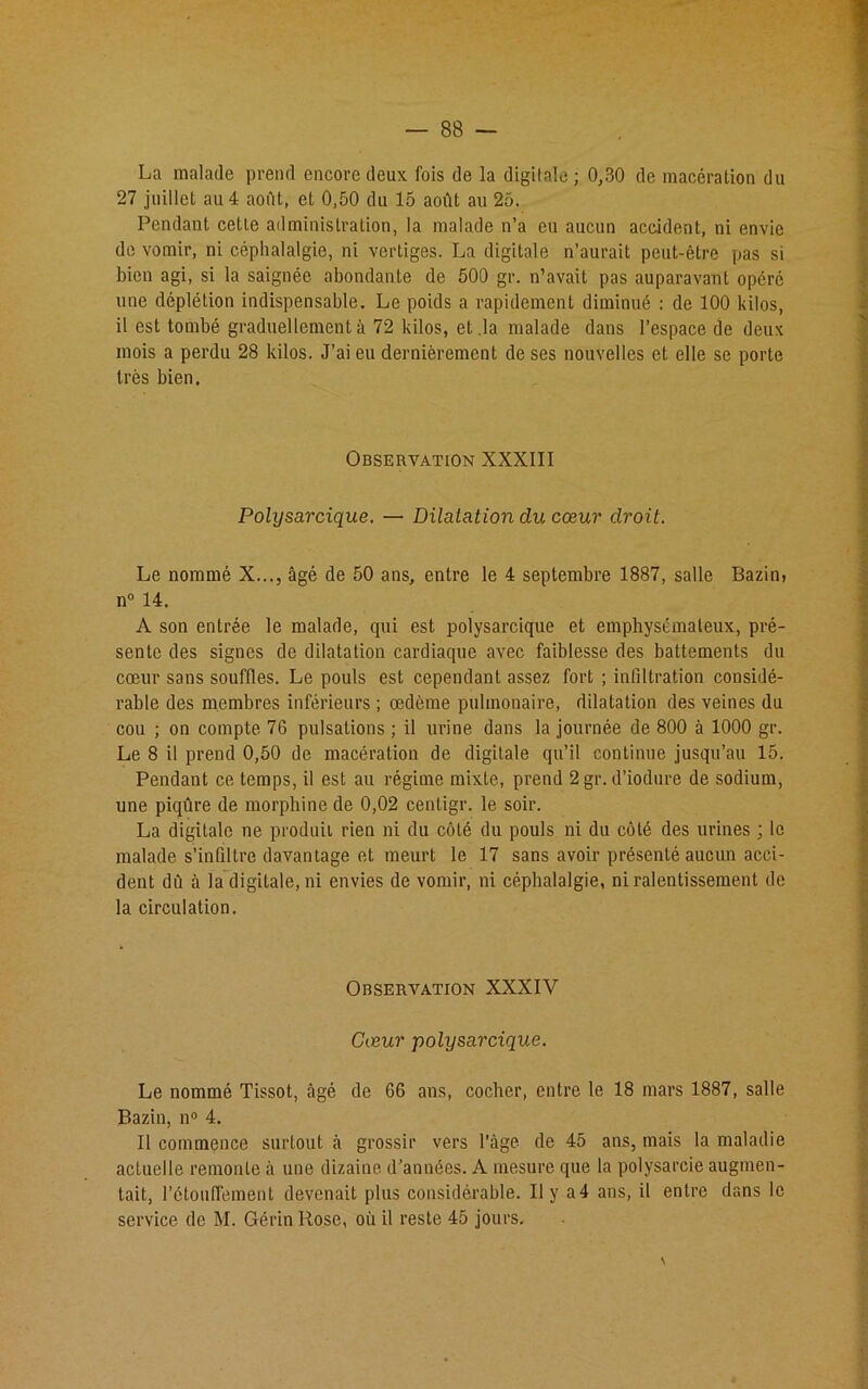 La malade prend encore deux fois de la digitale; 0,30 de macération du 27 juillet au 4 aoiït, et 0,50 du 15 août au 25. Pendant cette administration, la malade n’a eu aucun accident, ni envie de vomir, ni céphalalgie, ni vertiges. La digitale n’aurait peut-être pas si bien agi, si la saignée abondante de 500 gr. n’avait pas auparavant opéré une déplétion indispensable. Le poids a rapidement diminué : de 100 kilos, il est tombé graduellement à 72 kilos, et .la malade dans l’espace de deux mois a perdu 28 kilos. J’ai eu dernièrement de ses nouvelles et elle se porte très bien. Observation XXXIII Polysarcique. — Dilatation du cœur droit. Le nommé X..., âgé de 50 ans, entre le 4 septembre 1887, salle Bazini n° 14. A son entrée le malade, qui est polysarcique et emphysémateux, pré- sente des signes de dilatation cardiaque avec faiblesse des battements du cœur sans souffles. Le pouls est cependant assez fort ; infiltration considé- rable des membres inférieurs ; œdème pulmonaire, dilatation des veines du cou ; on compte 76 pulsations ; il urine dans la journée de 800 à 1000 gr. Le 8 il prend 0,50 de macération de digitale qu’il continue jusqu’au 15. Pendant ce temps, il est au régime mixte, prend 2gr. d’iodure de sodium, une piqûre de morphine de 0,02 centigr. le soir. La digitale ne produit rien ni du côté du pouls ni du côté des urines ; le malade s’infiltre davantage et meurt le 17 sans avoir présenté aucun acci- dent dû à la digitale, ni envies de vomir, ni céphalalgie, ni ralentissement de la circulation. Observation XXXIV Cœur polysarcique. Le nommé Tissot, âgé de 66 ans, cocher, entre le 18 mars 1887, salle Bazin, n° 4. Il commence surtout à grossir vers l’âge de 45 ans, mais la maladie actuelle remonte à une dizaine d'années. A mesure que la polysarcie augmen- tait, l’étouffement devenait plus considérable. Il y a4 ans, il entre dans le service de M. Gérin Rose, où il reste 45 jours. \