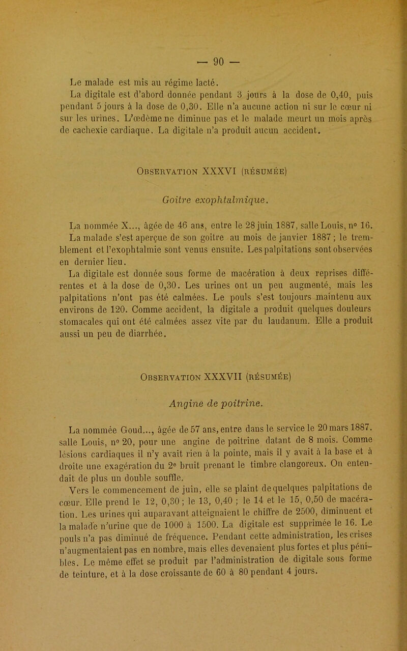 Le malade est mis ail régime lacté. La digitale est d’abord donnée pendant 3 jours à la dose de 0,40, puis pendant 5 jours à la dose de 0,30. Elle n’a aucune action ni sur le cœur ni sur les urines. L’œdème ne diminue pas et le malade meurt un mois après de cachexie cardiaque. La digitale n’a produit aucun accident. Observation XXXVI (résumée) Goitre exophtalmique. La nommée X..., âgée de 46 ans, entre le 28 juin 1887, salle Louis, n° 16. La malade s’est aperçue de son goitre au mois de janvier 1887 ; le trem- blement et Pexophtalmie sont venus ensuite. Les palpitations sont observées en dernier lieu. La digitale est donnée sous forme de macération à deux reprises diffé- rentes et à la dose de 0,30. Les urines ont un peu augmenté, mais les palpitations n’ont pas été calmées. Le pouls s’est toujours maintenu aux environs de 120. Comme accident, la digitale a produit quelques douleurs stomacales qui ont été calmées assez vite par du laudanum. Elle a produit aussi un peu de diarrhée. Observation XXXVII (résumée) Angine de poitrine. La nommée Goud..., âgée de 57 ans, entre dans le service le 20 mars 1887. salle Louis, n° 20, pour une angine de poitrine datant de 8 mois. Comme lésions cardiaques il n’y avait rien à la pointe, mais il y avait à la base et à droite une exagération du 2e bruit prenant le timbre clangoreux. On enten- dait de plus un double souffle. Vers le commencement de juin, elle se plaint de quelques palpitations de cœur. Elle prend le 12, 0,30; le 13, 0,40 ; le 14 et le 15, 0,50 de macéra- tion. Les urines qui auparavant atteignaient le chiffre de 2500, diminuent et la malade n’urine que de 1000 à 1500. La digitale est supprimée le 16. Le pouls n’a pas diminué de fréquence. Pendant cette administration, les crises n’augmentaient pas en nombre, mais elles devenaient plus fortes et plus péni- bles. Le même effet se produit par l’administration de digitale sous forme de teinture, et à la dose croissante de 60 à 80 pendant 4 jours.