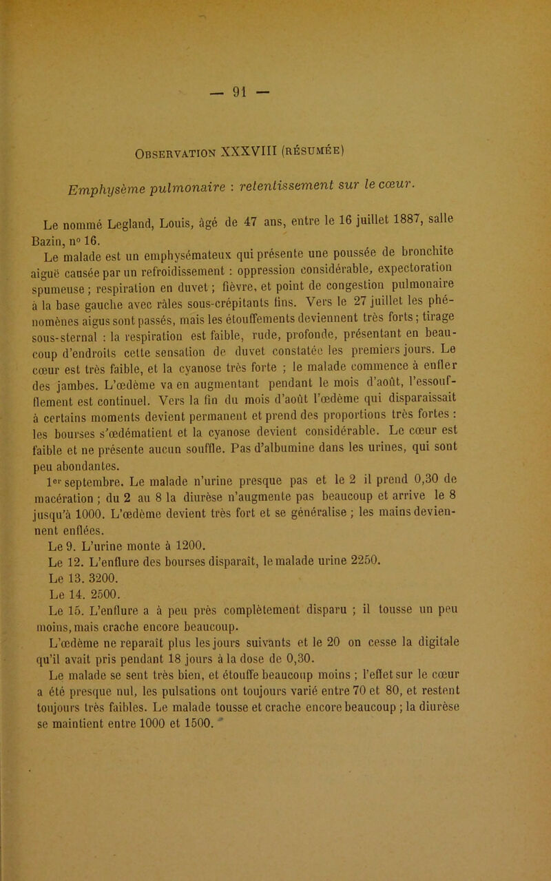 Observation XXXVIII (résumée) Emphysème pulmonaire : retentissement sur le cœur. Le nommé Legland, Louis, âgé de 47 ans, entre le 16 juillet 1887, salle Bazin, n° 16. Le malade est un emphysémateux qui présente une poussée de bronchite aiguë causée par un refroidissement : oppression considérable, expectoiation spumeuse; respiration en duvet; fièvre, et point de congestion pulmonaiie à la base gauche avec râles sous-crépitanls fins. Vers le 27 juillet les phé- nomènes aigus sont passés, mais les étouffements deviennent très forts; tiiage sous-sternal : la respiration est faible, rude, profonde, présentant en beau- coup d’endroits cette sensation de duvet constatée les premiers jours. Le cœur est très faible, et la cyanose très forte ; le malade commence à enfler des jambes. L’œdème va en augmentant pendant le mois d’août, l’essouf- flement est continuel. Vers la fin du mois d’août l’œdème qui disparaissait à certains moments devient permanent et prend des proportions très fortes : les bourses s’œdématient et la cyanose devient considérable. Le cœur est faible et ne présente aucun souffle. Pas d’albumine dans les urines, qui sont peu abondantes. Ie1' septembre. Le malade n’urine presque pas et le 2 il prend 0,30 de macération ; du 2 au 8 la diurèse n’augmente pas beaucoup et arrive le 8 jusqu’à 1000. L’œdème devient très fort et se généralise ; les mains devien- nent enflées. Le 9. L’urine monte à 1200. Le 12. L’enflure des bourses disparaît, le malade urine 2250. Le 13. 3200. Le 14. 2500. Le 15. L’enflure a à peu près complètement disparu ; il tousse un peu moins, mais crache encore beaucoup. L’œdème ne reparaît plus les jours suivants et le 20 on cesse la digitale qu’il avait pris pendant 18 jours à la dose de 0,30. Le malade se sent très bien, et étouffe beaucoup moins ; l’effet sur le cœur a été presque, nul, les pulsations ont toujours varié entre 70 et 80, et restent toujours très faibles. Le malade tousse et crache encore beaucoup ; la diurèse se maintient entre 1000 et 1500.