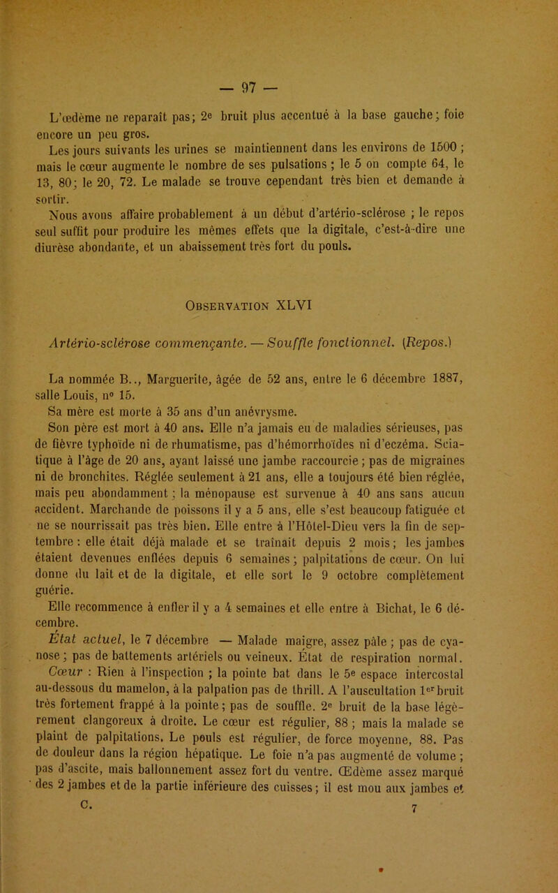 L’œdème ne reparaît pas; 2e bruit plus accentué à la base gauche; foie encore un peu gros. Les jours suivants les urines se maintiennent dans les environs de 1500 ; mais le cœur augmente le nombre de ses pulsations ; le 5 on compte 64, le 13, 80; le 20, 72. Le malade se trouve cependant très bien et demande à sortir. Nous avons affaire probablement à un début d’artério-sclérose ; le repos seul suffit pour produire les mêmes effets que la digitale, c’est-à-dire une diurèse abondante, et un abaissement très fort du pouls. Observation XLVI Artériosclérose commençante. — Souffle fonctionnel. (Repos.) La nommée B.., Marguerite, âgée de 52 ans, entre le 6 décembre 1887, salle Louis, n° 15. Sa mère est morte à 35 ans d’un anévrysme. Son père est mort à 40 ans. Elle n’a jamais eu de maladies sérieuses, pas de fièvre typhoïde ni de rhumatisme, pas d’hémorrhoïdes ni d’eczéma. Scia- tique à l’àge de 20 ans, ayant laissé une jambe raccourcie ; pas de migraines ni de bronchites. Réglée seulement à 21 ans, elle a toujours été bien réglée, mais peu abondamment ; la ménopause est survenue à 40 ans sans aucun accident. Marchande de poissons il y a 5 ans, elle s’est beaucoup fatiguée et ne se nourrissait pas très bien. Elle entre à l’Hôlel-Dieu vers la fin de sep- tembre : elle était déjà malade et se traînait depuis 2 mois; les jambes étaient devenues enflées depuis 6 semaines; palpitations de cœur. On lui donne du lait et de la digitale, et elle sort le 9 octobre complètement guérie. Elle recommence à enfler il y a 4 semaines et elle entre à Bichat, le 6 dé- cembre. Etat actuel, le 7 décembre — Malade maigre, assez pâle ; pas de cya- nose; pas de battements artériels ou veineux. État de respiration normal. Cœur : Rien à l’inspection ; la pointe bat dans le 5e espace intercostal au-dessous du mamelon, à la palpation pas de thrill. A l’auscultation 1er bruit très fortement frappé à la pointe; pas de souffle. 2e bruit de la base légè- rement clangoreux à droite. Le cœur est régulier, 88 ; mais la malade se plaint de palpitations. Le pouls est régulier, de force moyenne, 88. Pas de douleur dans la région hépatique. Le foie n’a pas augmenté de volume ; pas d ascite, mais ballonnement assez fort du ventre. Œdème assez marqué des 2 jambes et de la partie inférieure des cuisses ; il est mou aux jambes et C. 7