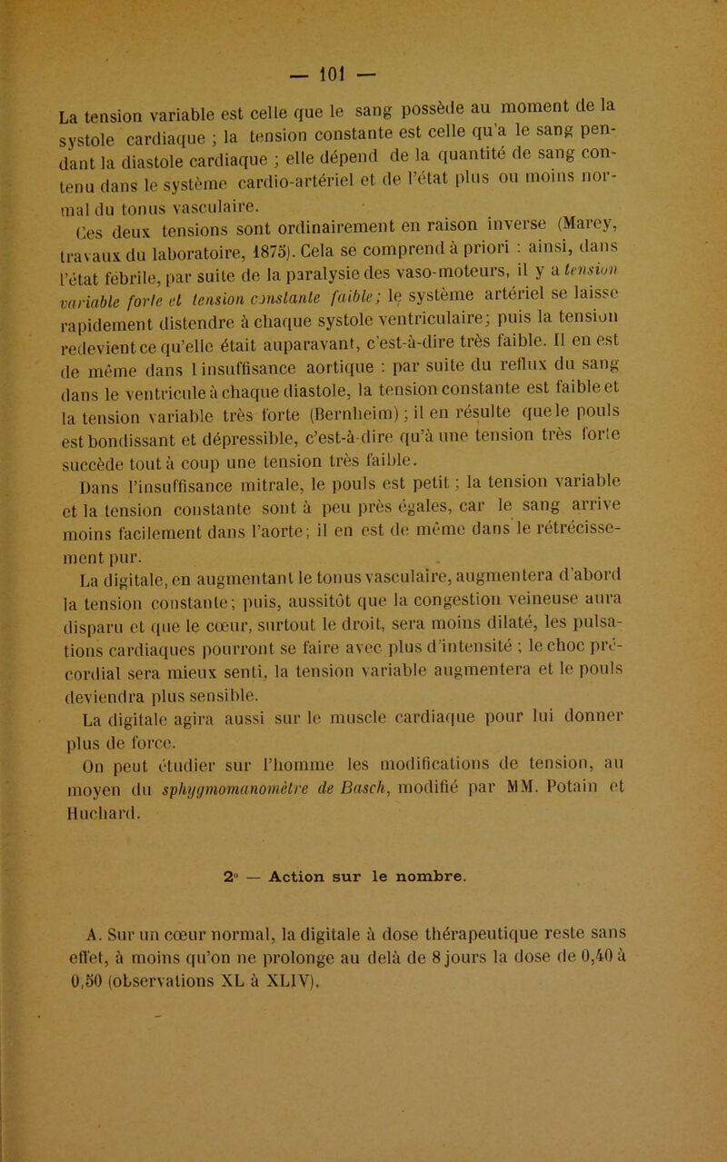 La tension variable est celle que le sang possède au moment de la systole cardiaque ; la tension constante est celle qu’a le sang pen- dant la diastole cardiaque ; elle dépend de la quantité de sang con- tenu dans le système cardio-artériel et de l’état plus ou moins nor- mal du tonus vasculaire. Ces deux tensions sont ordinairement en raison inverse (Marey, travaux du laboratoire, 1875). Cela se comprend à priori : ainsi, dans l’état fébrile, par suite de la paralysie des vaso-moteurs, il y a tension variable forte el tension constante faible; le système artériel se laisse rapidement distendre à chaque systole ventriculaire; puis la tension redevient ce qu’elle était auparavant, c’est-à-dire très faible. Il en est de même dans 1 insuffisance aortique : par suite du reflux du sang dans le ventricule à chaque diastole, la tension constante est taibleet la tension variable très forte (Bernheim) ; il en résulte que le pouls est bondissant et dépressible, c’est-à-dire qu’à une tension très forte succède tout à coup une tension très faible. Dans l’insuffisance mitrale, le pouls est petit; la tension variable et la tension constante sont à peu près égales, car le sang arrive moins facilement dans l’aorte; il en est de même dans le rétrécisse- ment pur. La digitale, en augmentant le tonus vasculaire, augmentera d abord la tension constante; puis, aussitôt que la congestion veineuse aura disparu et que le cœur, surtout le droit, sera moins dilaté, les pulsa- tions cardiaques pourront se faire avec plus d’intensité ; le choc pré- cordial sera mieux senti, la tension variable augmentera et le pouls deviendra plus sensible. La digitale agira aussi sur le muscle cardiaque pour lui donner plus de force. On peut étudier sur l’homme les modifications de tension, au moyen du sphygmomanomètre de Basch, modifié par MM. Potain et Huchard. 2° — Action sur le nombre. A. Sur un cœur normal, la digitale à dose thérapeutique reste sans effet, à moins qu’on ne prolonge au delà de 8 jours la dose de 0,40 à 0,50 (observations XL à XLIY),