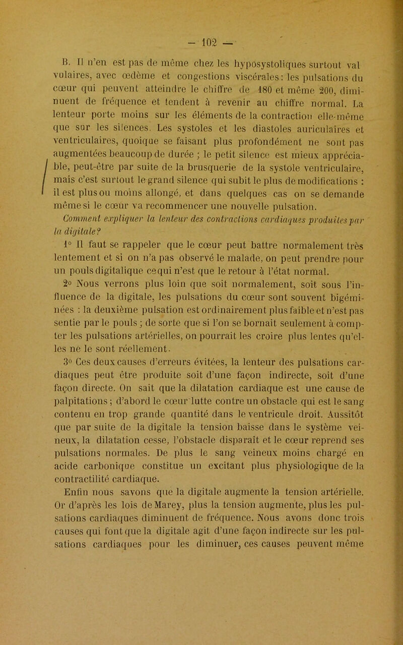 B. Il n’en est pas de même chez les hyposystoliques surtout val vulaires, avec œdème et congestions viscérales: les pulsations du cœur qui peuvent atteindre le chiffre de 180 et même 200, dimi- nuent de fréquence et tendent à revenir au chiffre normal. La lenteur porte moins sur les éléments de la contraction elle-même que sur les silences. Les systoles et les diastoles auriculaires et ventriculaires, quoique se faisant plus profondément ne sont pas augmentées beaucoup de durée ; le petit silence est mieux apprécia- ble, peut-être par suite de la brusquerie de la systole ventriculaire, mais c’est surtout le grand silence qui subit le plus de modifications : il est plus ou moins allongé, et dans quelques cas on se demande même si le cœur va recommencer une nouvelle pulsation. Comment expliquer la lenteur des contractions cardiaques produites par la diijitale ? 1° Il faut se rappeler que le cœur peut battre normalement très lentement et si on n’a pas observé le malade, on peut prendre pour un pouls digitalique cequi n’est que le retour à l’état normal. 2° Nous verrons plus loin que soit normalement, soit sous l’in- fluence de la digitale, les pulsations du cœur sont souvent bigémi- nées : la deuxième pulsation est ordinairement plus faible et n’est pas sentie par le pouls ; de sorte que si l’on se bornait seulement à comp- ter les pulsations artérielles, on pourrait les croii'e plus lentes qu’el- les ne le sont réellement. 3° Ces deux causes d’erreurs évitées, la lenteur des pulsations car- diaques peut être produite soit d’une façon indirecte, soit d’une façon directe. On sait que la dilatation cardiaque est une cause de palpitations ; d’abord le cœur lutte contre un obstacle qui est le sang contenu en trop grande quantité dans le ventricule droit. Aussitôt que par suite de la digitale la tension baisse dans le système vei- neux, la dilatation cesse, l’obstacle disparaît et le cœur reprend ses pulsations normales. De plus le sang veineux moins chargé en acide carbonique constitue un excitant plus physiologique de la contractilité cardiaque. Enfin nous savons que la digitale augmente la tension artérielle. Or d’après les lois deMarey, plus la tension augmente, plus les pul- sations cardiaques diminuent de fréquence. Nous avons donc trois causes qui font que la digitale agit d’une façon indirecte sur les pul- sations cardiaques pour les diminuer, ces causes peuvent même