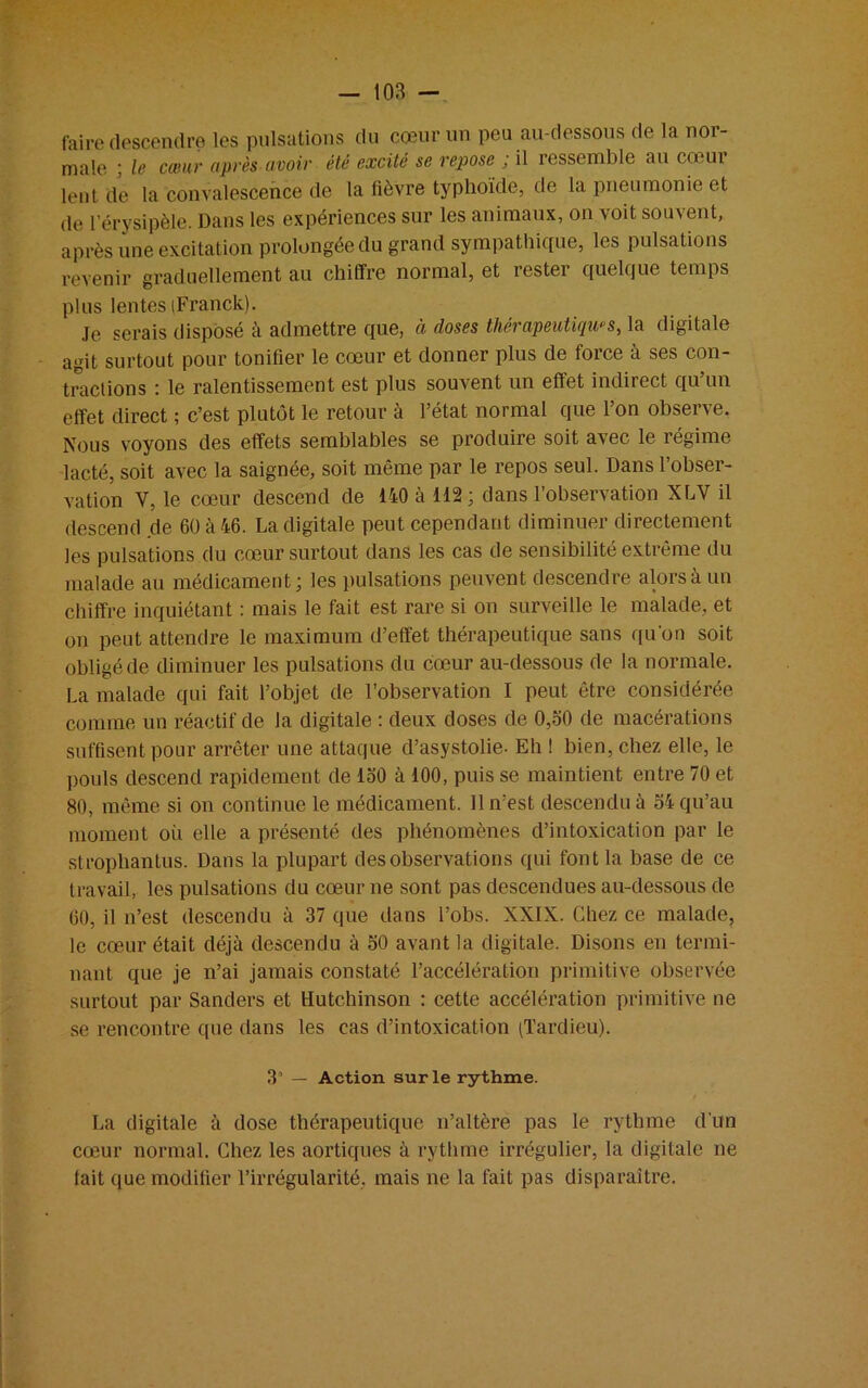 faire descendre les pulsations du cœur un peu au-dessous de la noi- male ; le cœur après avoir été excité se repose ; il ressemble au cœu 1 lent de la convalescence de la fièvre typhoïde, de la pneumonie et de l’érysipèle. Dans les expériences sur les animaux, on voit souvent, après une excitation prolongée du grand sympathique, les pulsations revenir graduellement au chiffre normal, et rester quelque temps plus lentes (Franck). Je serais disposé à admettre que, à doses thérapeutiques, la digitale agit surtout pour tonifier le cœur et donner plus de force à ses con- tractions : le ralentissement est plus souvent un effet indirect qu’un effet direct ; c’est plutôt le retour à l’état normal que l’on observe. Nous voyons des effets semblables se produire soit avec le régime lacté, soit avec la saignée, soit même par le repos seul. Dans l’obser- vation V, le cœur descend de 140 à 112; dans l’observation XLV il descend de 60 à 46. La digitale peut cependant diminuer directement les pulsations du cœur surtout dans les cas de sensibilité extrême du malade au médicament; les pulsations peuvent descendre alors à un chiffre inquiétant : mais le fait est rare si on surveille le malade, et on peut attendre le maximum d’effet thérapeutique sans qu'on soit obligé de diminuer les pulsations du cœur au-dessous de la normale. La malade qui fait l’objet de l’observation I peut être considérée comme un réactif de la digitale : deux doses de 0,50 de macérations suffisent pour arrêter une attaque d’asystolie- Eh 1 bien, chez elle, le pouls descend rapidement de 150 à 100, puis se maintient entre 70 et 80, même si on continue le médicament. Il n’est descendu à 54 qu’au moment où elle a présenté des phénomènes d’intoxication par le stropliantus. Dans la plupart des observations qui font la base de ce travail, les pulsations du cœur ne sont pas descendues au-dessous de 60, il n’est descendu à 37 que dans l’obs. XXIX. Chez ce malade, le cœur était déjà descendu à 50 avant la digitale. Disons en termi- nant que je n’ai jamais constaté l’accélération primitive observée surtout par Sanders et Hutchinson : cette accélération primitive ne se rencontre que dans les cas d’intoxication (Tardieu). 3a — Action sur le rythme. La digitale à dose thérapeutique n’altère pas le rythme d’un cœur normal. Chez les aortiques à rythme irrégulier, la digitale ne fait que modifier l’irrégularité, mais ne la fait pas disparaître.