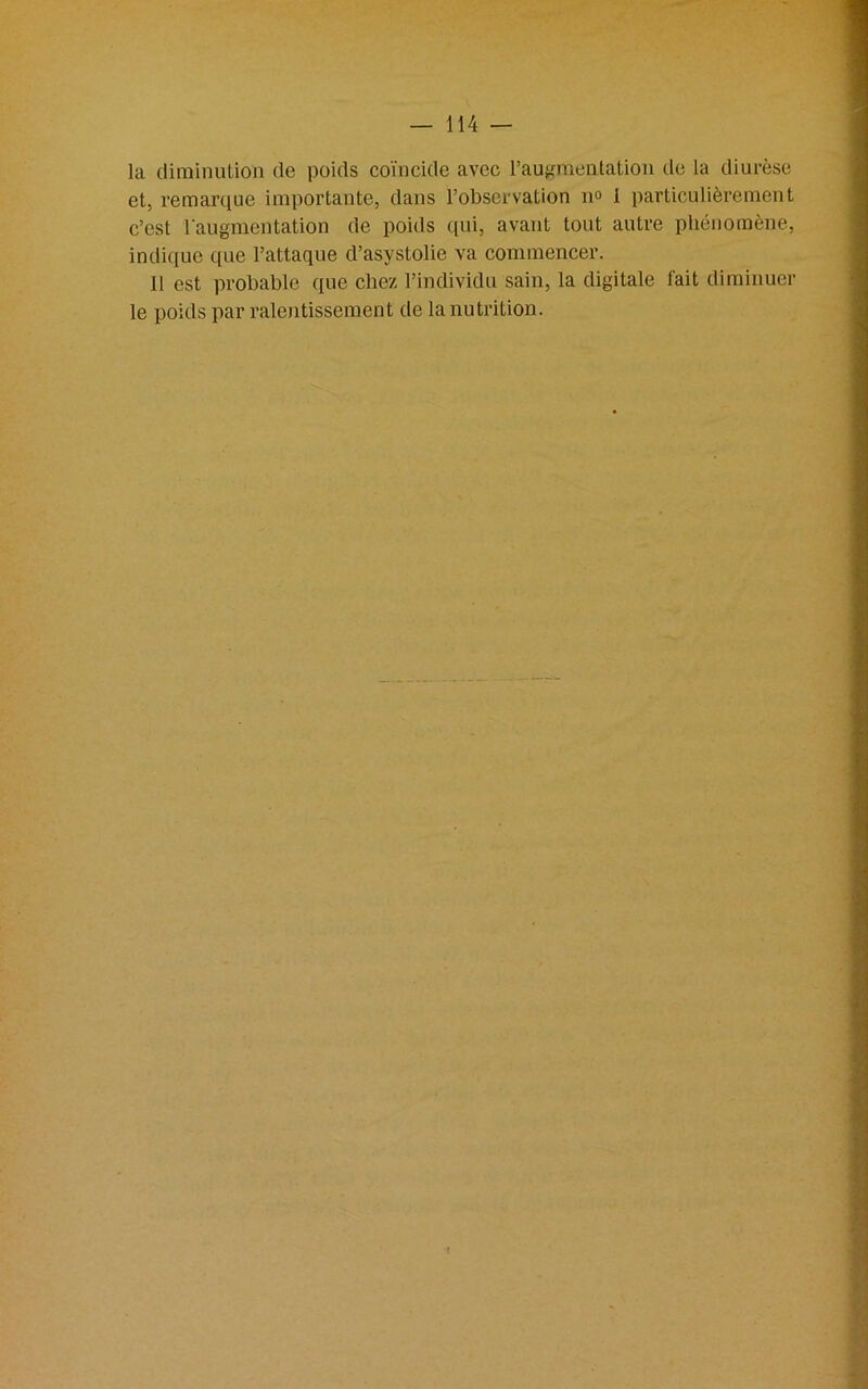 la diminution de poids coïncide avec l’augmentation de la diurèse et, remarque importante, dans l’observation n° 1 particulièrement c’est l'augmentation de poids qui, avant tout autre phénomène, indique que l’attaque d’asystolie va commencer. 11 est probable que chez l’individu sain, la digitale fait diminuer le poids par ralentissement de la nutrition.