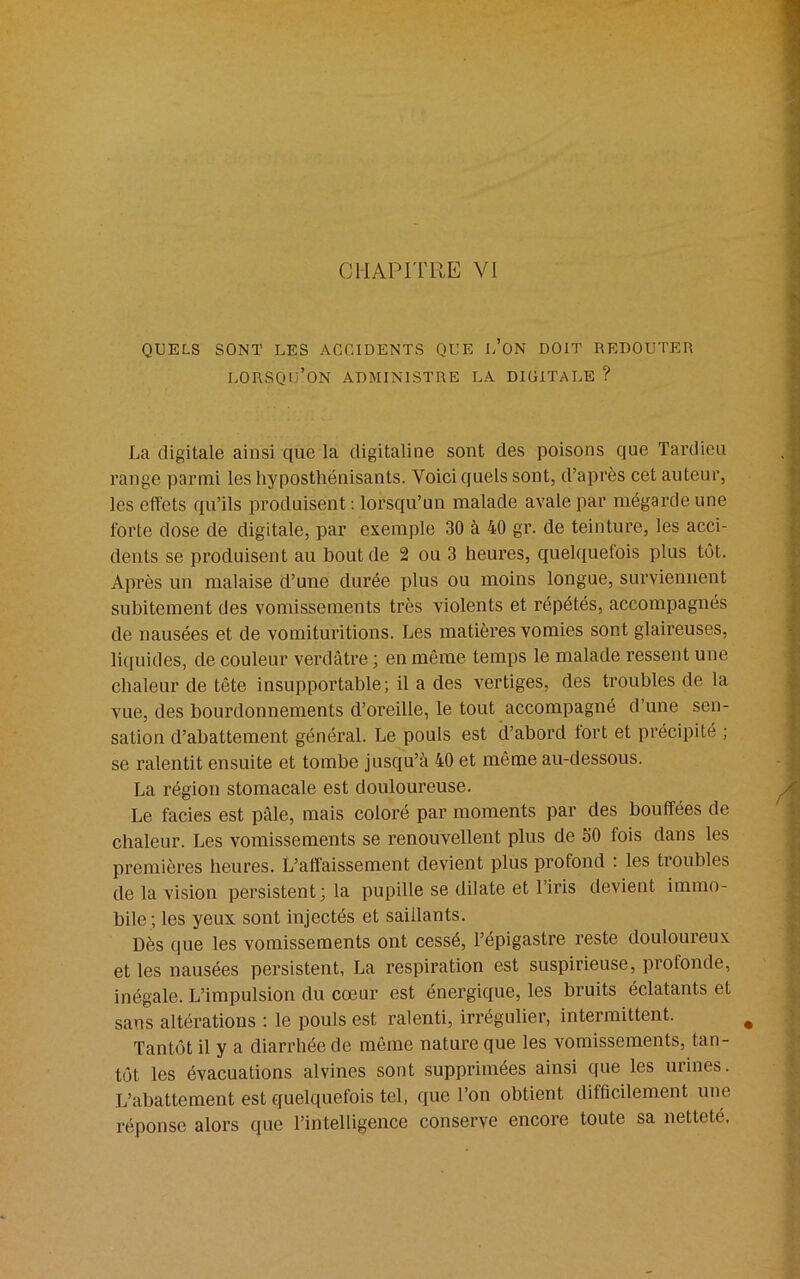 QUELS SONT LES ACCIDENTS QUE L’ON DOIT REDOUTER lorsqu’on ADMINISTRE LA DIUITALE ? La digitale ainsi que la digitaline sont des poisons que Tardieu range parmi les hyposthënisants. Voici quels sont, d’après cet auteur, les effets qu’ils produisent : lorsqu’un malade avale par mégarde une forte dose de digitale, par exemple 30 à 40 gr. de teinture, les acci- dents se produisent au bout de 2 ou 3 heures, quelquefois plus tôt. Après un malaise d’une durée plus ou moins longue, surviennent subitement des vomissements très violents et répétés, accompagnés de nausées et de vomituritions. Les matières vomies sont glaireuses, liquides, de couleur verdâtre ; en même temps le malade ressent une chaleur de tête insupportable; il a des vertiges, des troubles de la vue, des bourdonnements d’oreille, le tout accompagné d’une sen- sation d’abattement général. Le pouls est d’abord tort et précipité ; se ralentit ensuite et tombe jusqu’à 40 et même au-dessous. La région stomacale est douloureuse. Le faciès est pâle, mais coloré par moments par des bouffées de chaleur. Les vomissements se renouvellent plus de 50 fois dans les premières heures. L’affaissement devient plus profond : les troubles de la vision persistent; la pupille se dilate et l’iris devient immo- bile; les yeux sont injectés et saillants. Dès que les vomissements ont cessé, l’épigastre reste douloureux et les nausées persistent, La respiration est suspirieuse, profonde, inégale. L’impulsion du cœur est énergique, les bruits éclatants et sans altérations : le pouls est ralenti, irrégulier, intermittent. Tantôt il y a diarrhée de même nature que les vomissements, tan- tôt les évacuations alvines sont supprimées ainsi que les urines. L’abattement est quelquefois tel, que l’on obtient difficilement une réponse alors que l’intelligence conserve encore toute sa netteté.