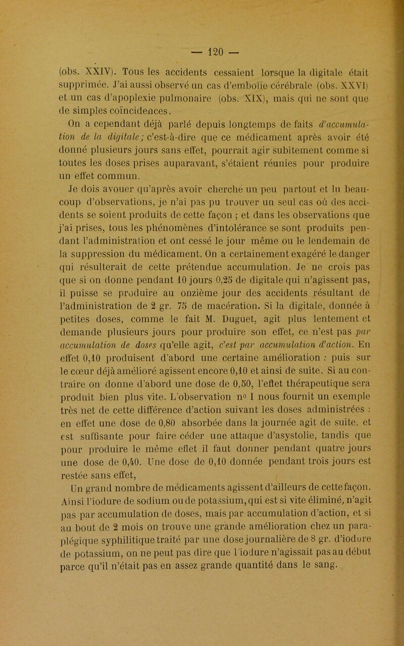 (obs. XXIV). Tous les accidents cessaient lorsque la digitale était supprimée. J’ai aussi observé un cas d’embolie cérébrale (obs. XXVI) et un cas d’apoplexie pulmonaire (obs. XIX), mais qui ne sont que de simples coïncidences. On a cependant déjà parlé depuis longtemps de faits d’accumula- tion de la digitale; c’est-à-dire que ce médicament après avoir été donné plusieurs jours sans effet, pourrait agir subitement comme si toutes les doses prises auparavant, s’étaient réunies pour produire un effet commun. Je dois avouer qu’après avoir cherché un peu partout et lu beau- coup d’observations, je n’ai pas pu trouver un seul cas où des acci- dents se soient produits de cette façon ; et dans les observations que j’ai prises, tous les phénomènes d’intolérance se sont produits pen- dant l’administration et ont cessé le jour même ou le lendemain de la suppression du médicament. On a certainement exagéré le danger qui résulterait de cette prétendue accumulation. Je ne crois pas que si on donne pendant 10 jours 0,25 de digitale qui n’agissent pas, il puisse se produire au onzième jour des accidents résultant de l’administration de 2 gr. 75 de macération. Si la digitale, donnée à petites doses, comme le fait M. Duguet, agit plus lentement et demande plusieurs jours pour produire son effet, ce n’est pas par accumulation de doses qu’elle agit, c’est par accumulation d’action. En effet 0,10 produisent d’abord une certaine amélioration : puis sur le cœur déjà amélioré agissent encore 0,10 et ainsi de suite. Si au con- traire on donne d’abord une dose de 0,50, l’effet thérapeutique sera produit bien plus vite. L’observation n° I nous fournit un exemple très net de cette différence d’action suivant les doses administrées : en effet une dose de 0,80 absorbée dans la journée agit de suite, et est suffisante pour faire céder une attaque d’asystolie, tandis que pour produire le même eflet il faut donner pendant quatre jours une dose de 0,40. Une dose de 0,10 donnée pendant trois jours est restée sans effet, Un grand nombre de médicaments agissent d’ailleurs de cette façon. Ainsi l’iodure de sodium ou de potassium, qui est si vite éliminé, n’agit pas par accumulation de doses, mais par accumulation d’action, et si au bout de 2 mois on trouve une grande amélioration chez un para- plégique syphilitique traité par une dose journalière de 8 gr. d’iodure de potassium, on ne peut pas dire que l 'iodure n’agissait pas au début parce qu’il n’était pas en assez grande quantité dans le sang.