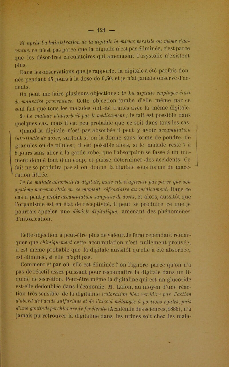 Si après 1’administration (le la digitale le mieux persiste ou même s’ac- centue, ce n’est pas parce que la digitale n’est pas éliminée, c’est parce que les désordres circulatoires qui amenaient l'asystolic n’existent plus. Dans les observations que je rapporte, la digitale a été parfois don née pendant 15 jours à la dose de 0,50, et je n’ai jamais observé d’ac- dents. On peut me faire plusieurs objections : 1° La digitale employée était de mauvaise provenance. Cette objection tombe d’elle même par ce seul fait que tous les malades ont été traités avec la même digitale. 2° Le malade n’absorbait pas le médicament ; le fait est possible dans quelques cas, mais il est peu probable que ce soit dans tous les cas. Quand la digitale n’est pas absorbée il peut y avoir accumulation intestinale de doses, surtout si on la donne sous forme de poudre, de granules ou de pilules; il est possible alors, si le malade reste 7 à 8 jours sans aller à la garde-robe, que l’absorption se fasse à un mo- ment donné tout d’un coup, et puisse déterminer -des accidents. Ce fait ne se produira pas si on donne la digitale sous forme de macé- ration filtrée. 3° Le malade absorbait la digitale, mais elle n'agissait pas parce que son système nerveux était en ce moment réfractaire au médicament. Dans ce cas il peut y avoir accumulation sanguine (le doses, et alors, aussitôt que l’organisme est en état de réceptivité, il peut se produire ce que je pourrais appeler une débâcle digitalique, amenant des phénomènes d’intoxication. Cette objection a peut-être plus de valeur. Je ferai cependant remar- quer que chimiquement cette accumulation n’est nullement prouvée, il est même probable que la digitale aussitôt qu’elle à été absorbée, est éliminée, si elle n’agit pas. Comment et par où elle est éliminée? on l’ignore parce qu’on n’a pas de réactif assez puissant pour reconnaître la digitale dans un li- quide de sécrétion. Peut-être même la digitaline qui est un glucoside est-elle dédoublée dans l’économie. M. Lafon, au moyen d’une réac- tion très sensible de la digitaline (coloration bleu verdâtre par l'action d'abord cle l’acide sulfurique et de l'alcool mélangés à portions égales, puis d’une goutte deperchlorure de fer étendu (Académie des sciences, 1885), n’a jamais pu retrouver la digitaline dans les urines soit chez les mala-